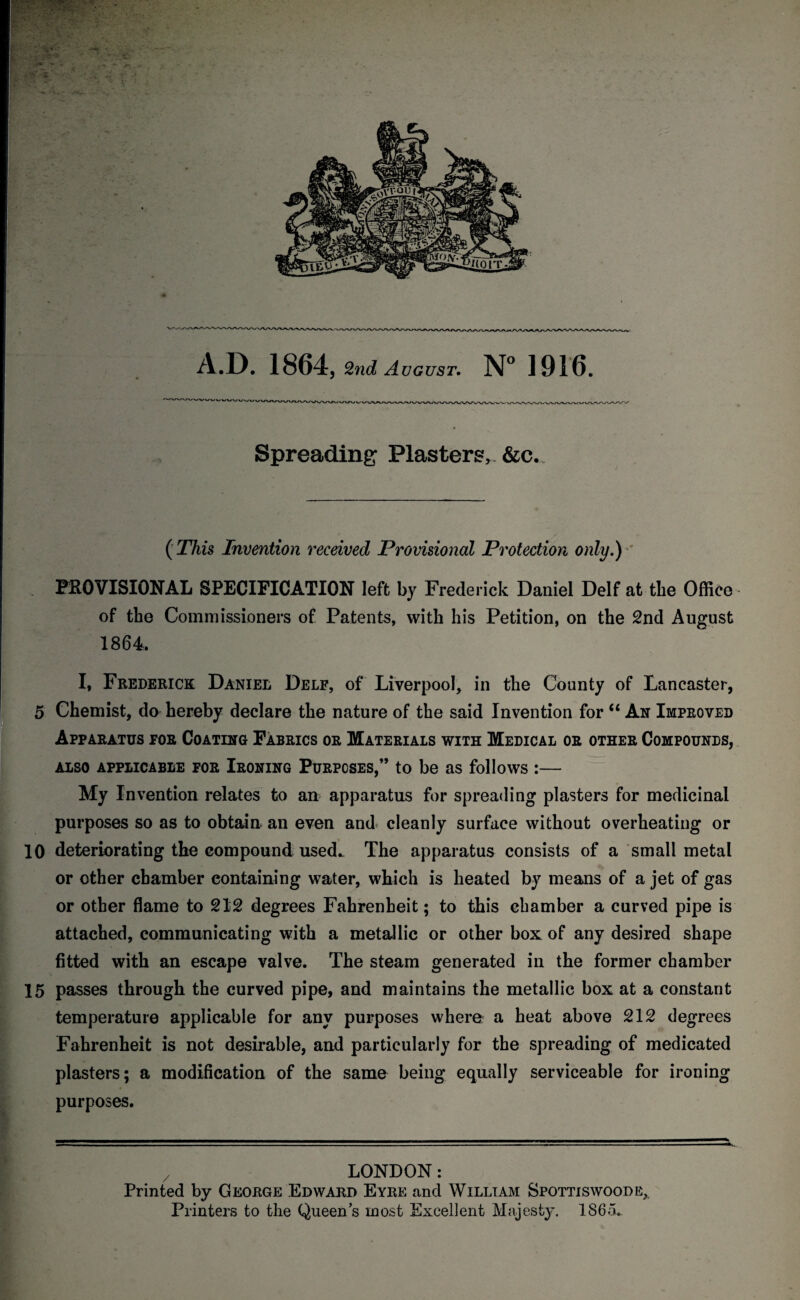 A.D. 1864, 2nd August. N° 1916. Spreading Plasters, &c. ( This Invention received Provisional Protection only.) PROVISIONAL SPECIFICATION left by Frederick Daniel Delf at the Office of the Commissioners of Patents, with his Petition, on the 2nd August 1864, I* Frederick Daniee Delf, of Liverpool, in the County of Lancaster, 5 Chemist, do hereby declare the nature of the said Invention for “ An Improved Apparatus for Coating Fabrics or Materials with Medical or other Compounds, also applicable for Ironing Purpcses,” to be as follows :— My Invention relates to an apparatus for spreading plasters for medicinal purposes so as to obtain an even and cleanly surface without overheating or 10 deteriorating the compound used* The apparatus consists of a small metal or other chamber containing water, which is heated by means of a jet of gas or other flame to 212 degrees Fahrenheit; to this chamber a curved pipe is attached, communicating with a metallic or other box of any desired shape fitted with an escape valve. The steam generated in the former chamber 15 passes through the curved pipe, and maintains the metallic box at a constant temperature applicable for any purposes where a heat above 212 degrees Fahrenheit is not desirable, and particularly for the spreading of medicated plasters; a modification of the same being equally serviceable for ironing purposes. LONDON: Printed by George Edward Eyre and William Spottiswoode, Printers to the Queen’s most Excellent Majesty. 186a.