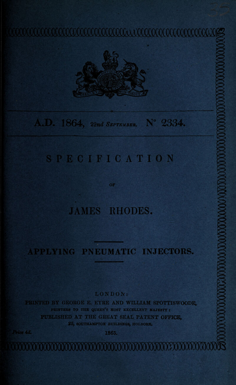 m A.D. 1864, 22nd September. N° 2334, C .1 SPECIFICATION JAMES RHODES. APPLYING PNEUMATIC INJECTORS. LONDON: PRINTED BY GEORGE E. EYRE AND WILLIAM SPOTTISWOODE, PRINTERS TO THE QUEEN’S MOST EXCELLENT MAJESTY: PUBLISHED AT THE GREAT SEAL PATENT OFFICE, 25, SOUTHAMPTON BUILDINGS, HOLBORN. 'ice 4 d. 1865.