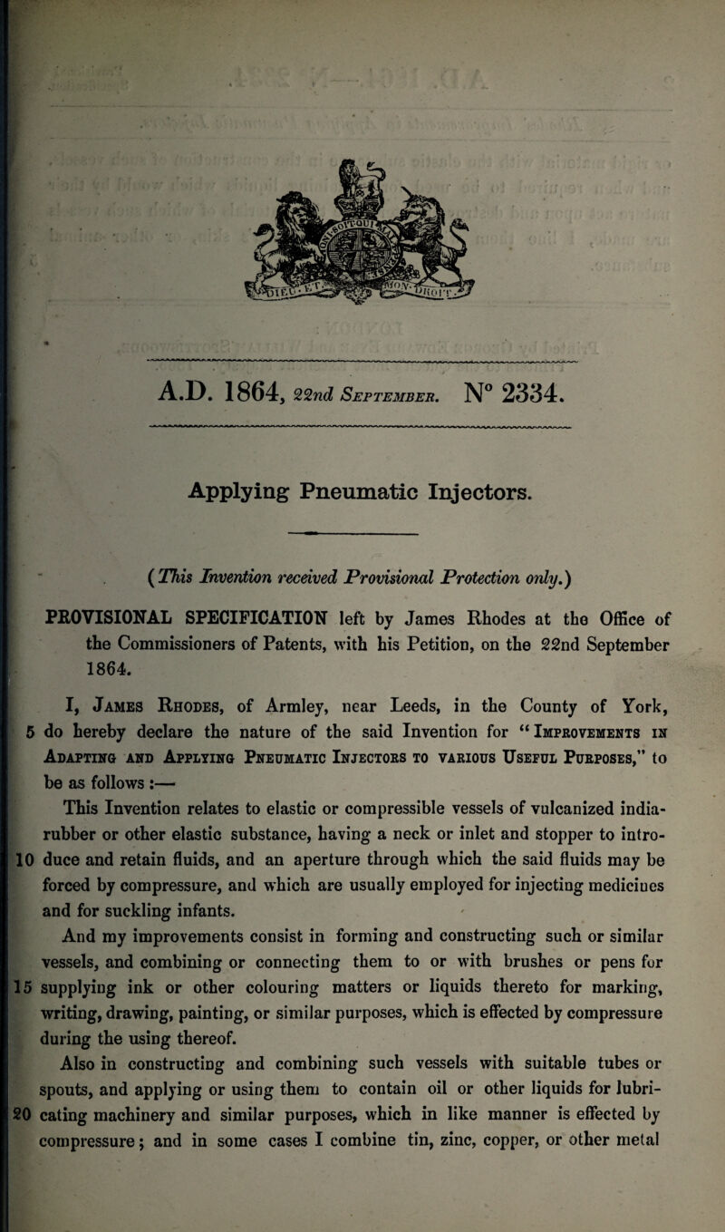 A.D. 1864, 22nd September. N° 2334. Apply mg Pneumatic Injectors. ( This Invention received Provisional Protection only.) PROVISIONAL SPECIFICATION left by James Rhodes at the Office of the Commissioners of Patents, with his Petition, on the 22nd September 1864. I, James Rhodes, of Armley, near Leeds, in the County of York, 5 do hereby declare the nature of the said Invention for “ Improvements in Adapting and Applying Pneumatic Injectors to various Useful Purposes,” to be as follows :— This Invention relates to elastic or compressible vessels of vulcanized india- rubber or other elastic substance, having a neck or inlet and stopper to intro- 10 duce and retain fluids, and an aperture through which the said fluids may be forced by compressure, and which are usually employed for injecting medieiues and for suckling infants. And my improvements consist in forming and constructing such or similar vessels, and combining or connecting them to or with brushes or pens for 15 supplying ink or other colouring matters or liquids thereto for marking, writing, drawing, painting, or similar purposes, which is effected by compressure during the using thereof. Also in constructing and combining such vessels with suitable tubes or spouts, and applying or using them to contain oil or other liquids for lubri- 20 eating machinery and similar purposes, which in like manner is effected by