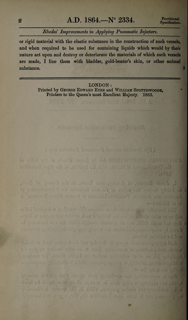 Prorisional Specification. Rhodes Improvements in Applying Pneumatic Injectors. or rigid material with the elastic substance in the construction of such vessels, and when required to be used for containing liquids which would by their nature act upon and destroy or deteriorate the materials of which such vessels are made, I line them with bladder, gold-beater’s skin, or other animal substance. 5 LONDON : Printed by George Edward Eyre and William Spottiswoode, Printers to the Queen's most Excellent Majesty. 1865. t i T / At j