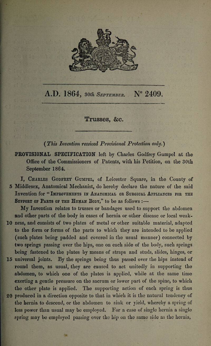 5 10 15 20 A.D. 1864, 30th September. N° 2409. Trusses, &c. (This Invention received Provisional Protection only.) PROVISIONAL SPECIFICATION left by Charles Godfrey Gumpel at the Office of the Commissioners of Patents, with his Petition, on the 30th September 1864. I, Charles Godfrey Gumpel, of Leicester Square, in the County of Middlesex, Anatomical Mechanist, do hereby declare the nature of the said Invention for “ Improvements in Anatomical or Surgical Appliances for the Support of Parts of the Human Body,” to be as follows :— My Invention relates to trusses or bandages used to support the abdomen and other parts of the body in cases of hernia or other disease or local weak¬ ness, and consists of two plates of metal or other suitable material, adapted to the form or forms of the parts to which they are intended to be applied (such plates being padded and covered in the usual manner) connected by two springs passing over the hips, one on each side of the body, such springs being fastened to the plates by means of straps and studs, slides, hinges, or universal joints. By the springs being thus passed over the hips instead of round them, as usual, they are caused to act unitedly in supporting the abdomen, to which one of the plates is applied, while at the same time exerting a gentle pressure on the sacrum or lower part of the spine, to which the other plate is applied. The supporting action of each spring is thus produced in a direction opposite to that in which it is the natural tendency of the hernia to descend, or the abdomen to sink or yield, whereby a spring of less power than usual may bo employed. For a case of single hernia a single spring may be employed passing over the hip on the same side as the hernia.