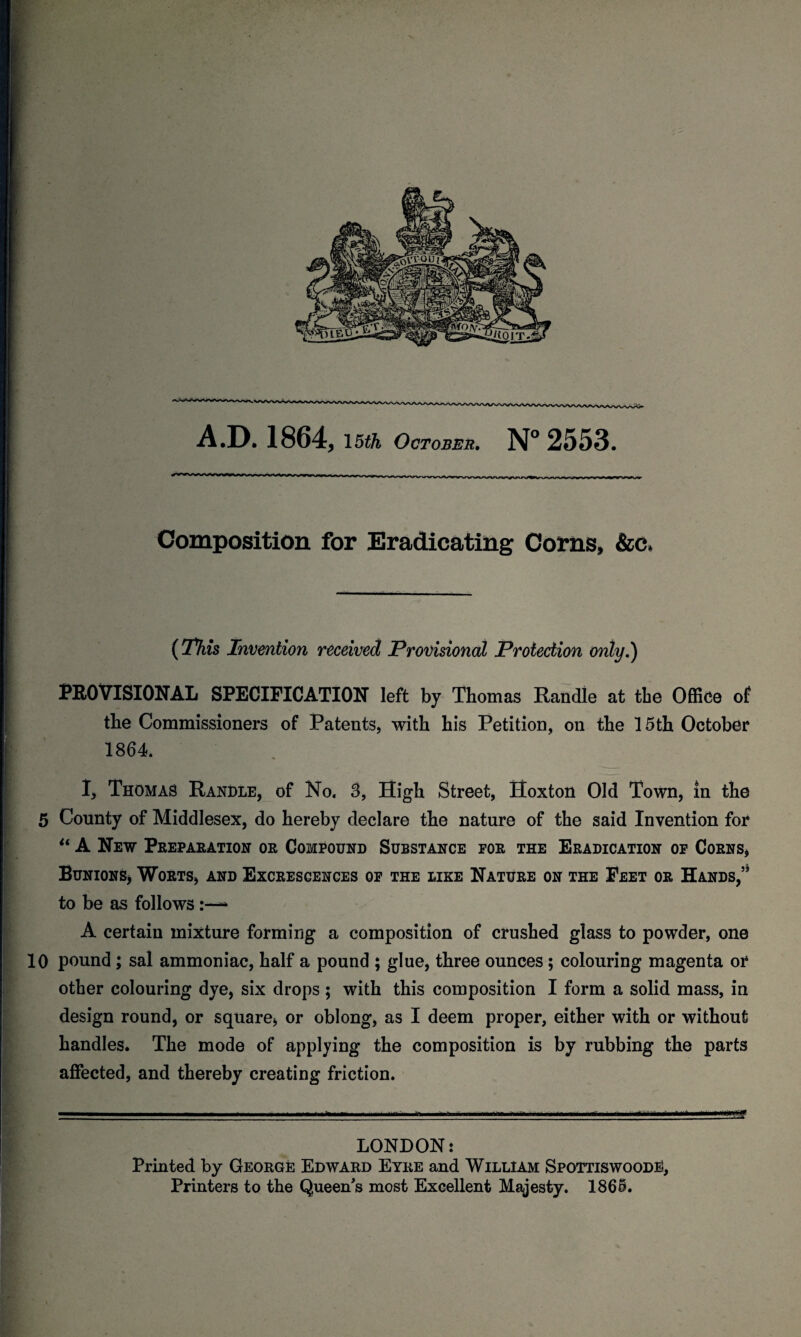 A.D. 1864, 15th October. N°2553 Composition for Eradicating Corns, &c, i j {This Invention received Provisional Protection only.) PROVISIONAL SPECIFICATION left by Thomas Randle at the Office of the Commissioners of Patents, with his Petition, on the 15th October 1864. I, Thomas Randle, of No. 3, Sigh Street, Hoxton Old Town, in the 5 County of Middlesex, do hereby declare the nature of the said Invention for “ A New Preparation or Compound Substance for the Eradication of Corns, Bunions* Worts, and Excrescences of the like Nature on the Feet or Hands,” to be as follows* A certain mixture forming a composition of crushed glass to powder, one 10 pound ; sal ammoniac, half a pound ; glue, three ounces; colouring magenta or other colouring dye, six drops; with this composition I form a solid mass, in design round, or square, or oblong, as I deem proper, either with or without handles* The mode of applying the composition is by rubbing the parts affected, and thereby creating friction. *2 LONDON: Printed by George Edward Eyre and William Spottiswoode), Printers to the Queen's most Excellent Majesty. 1865.