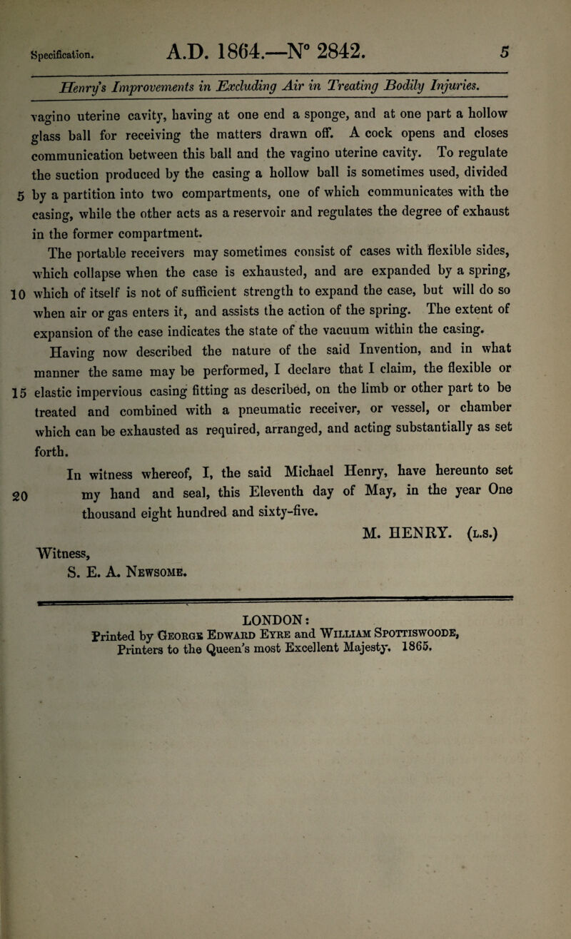 Henry s Improvements in Excluding Air in Treating Bodily Injuries. Tagino uterine cavity, having at one end a sponge, and at one part a hollow glass ball for receiving the matters drawn off. A cock opens and closes communication between this ball and the vagino uterine cavity. To regulate the suction produced by the casing a hollow ball is sometimes used, divided 5 by a partition into two compartments, one of which communicates with the casing, while the other acts as a reservoir and regulates the degree of exhaust in the former compartment. The portable receivers may sometimes consist of cases with flexible sides, which collapse when the case is exhausted, and are expanded by a spring, 10 which of itself is not of sufficient strength to expand the case, but will do so when air or gas enters it, and assists the action of the spring. The extent of expansion of the case indicates the state of the vacuum within the casing. Having now described the nature of the said Invention, and in what manner the same may be performed, I declare that I claim, the flexible or 15 elastic impervious casing fitting as described, on the limb or other part to be treated and combined with a pneumatic receiver, or vessel, or chamber which can be exhausted as required, arranged, and acting substantially as set forth. In witness whereof, I, the said Michael Henry, have hereunto set 20 my hand and seal, this Eleventh day of May, in the year One thousand eight hundred and sixty-five. M. HENRY. (l.s.) Witness, S. E. A. Newsome. LONDON: Printed by George Edward Eyre and William Spottiswoode, Printers to the Queen s most Excellent Majesty. 1865.