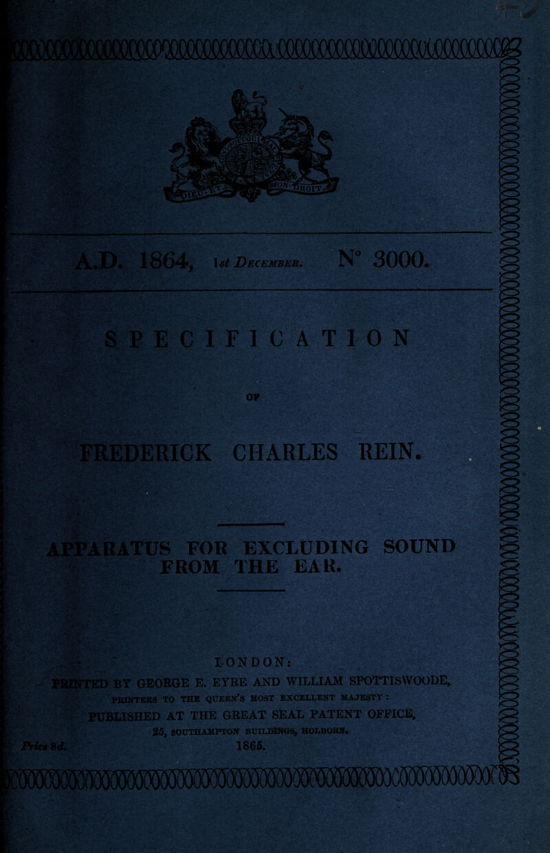 A.D# 1864, December. N 3000* SPECIFICATION OF FREDERICK CHARLES REIN. M: APPARATUS FOR EXCLUDING SOUND FROM THE EAR. LONDON: FEINTED BY GEORGE E. EYRE AND WILLIAM SPOTTlSWOODE, PRINTERS TO THE QUEEN’S MOST EXCELLENT MAJESTY : PUBLISHED AT THE GREAT SfeAL PATENT OFFICE, 25, SOUTHAMPTON BUILDINGS, HOLBORN. iViceSrf. 1865.