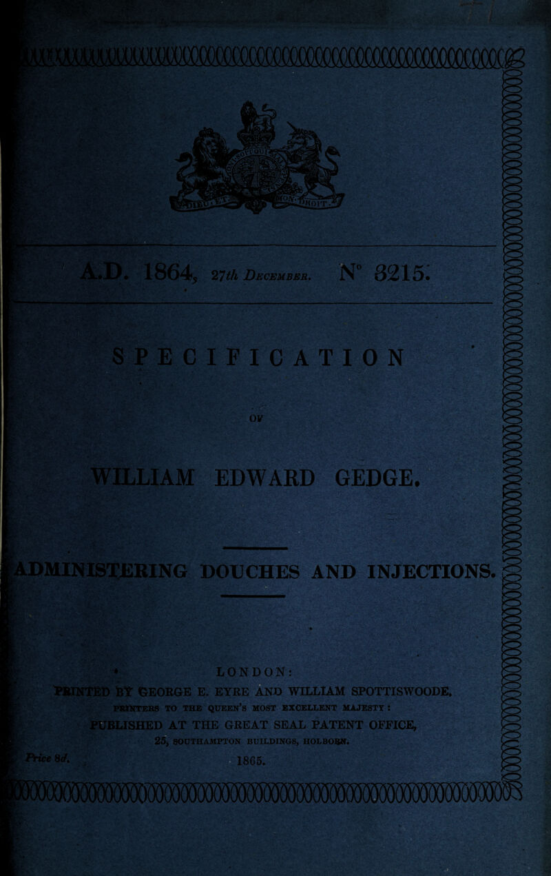 A.D. 1864, 27th December. N° 8215: . *' *V SPECIFICATION ov WILLIAM EDWARD GEDGE, ADMINISTERING DOUCHES AND INJECTIONS. Price Set. LONDON: BY GEORGE E. EYRE AND WILLIAM SPOTTISWOODE. PRINTERS TO THE QUEEN’S MOST EXCELLENT MAJESTY : PUBLISHED AT THE GREAT SEAL PATENT OFFICE, 25, SOUTHAMPTON BUILDINGS, HOLBORN. :0-v', ‘ > 1865. , ..V ’ ■.' ' .... ' ' ' • ■\ . -