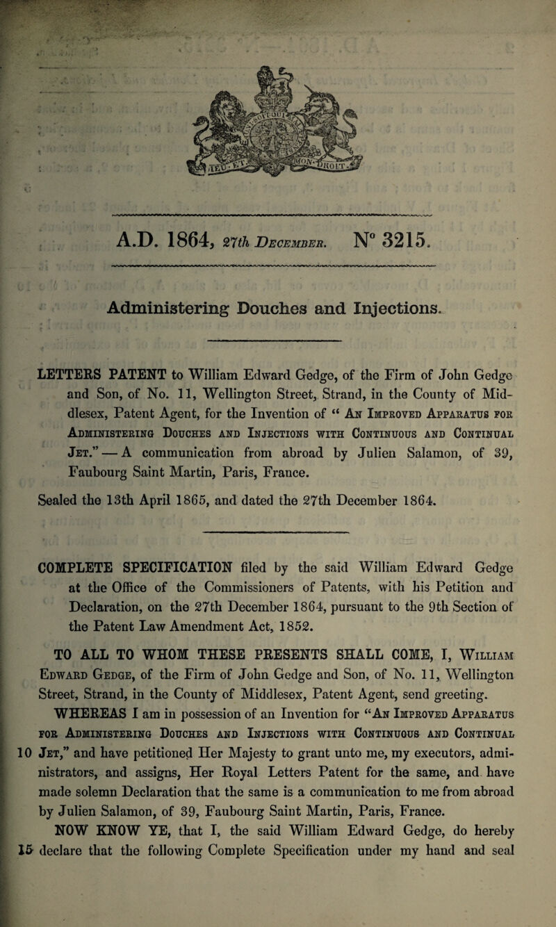 Administering Douches and Injections. LETTERS PATENT to William Edward Gedge, of the Firm of John Gedge and Son, of No. 11, Wellington Street, Strand, in the County of Mid¬ dlesex, Patent Agent, for the Invention of u Ax Improved Apparatus for Administering Douches and Injections with Continuous and Continual Jet.” — A communication from abroad by Julien Salamon, of St), Faubourg Saint Martin, Paris, France. Sealed the 13th April 1865, and dated the 27th December 1864. COMPLETE SPECIFICATION filed by the said William Edward Gedge at the Office of the Commissioners of Patents, with his Petition and Declaration, on the 27th December 1864, pursuant to the 9th Section of the Patent Law Amendment Act, 1852. TO ALL TO WHOM THESE PRESENTS SHALL COME, I, William Edward Gedge, of the Firm of John Gedge and Son, of No. 11, Wellington Street, Strand, in the County of Middlesex, Patent Agent, send greeting. WHEREAS I am in possession of an Invention for “An Improved Apparatus for Administering Douches and Injections with Continuous and Continual 10 Jet,” and have petitioned Her Majesty to grant unto me, my executors, admi¬ nistrators, and assigns, Her Royal Letters Patent for the same, and have made solemn Declaration that the same is a communication to me from abroad by Julien Salamon, of 39, Faubourg Saint Martin, Paris, France. NOW KNOW YE, that I, the said William Edward Gedge, do hereby 1& declare that the following Complete Specification under my hand and seal