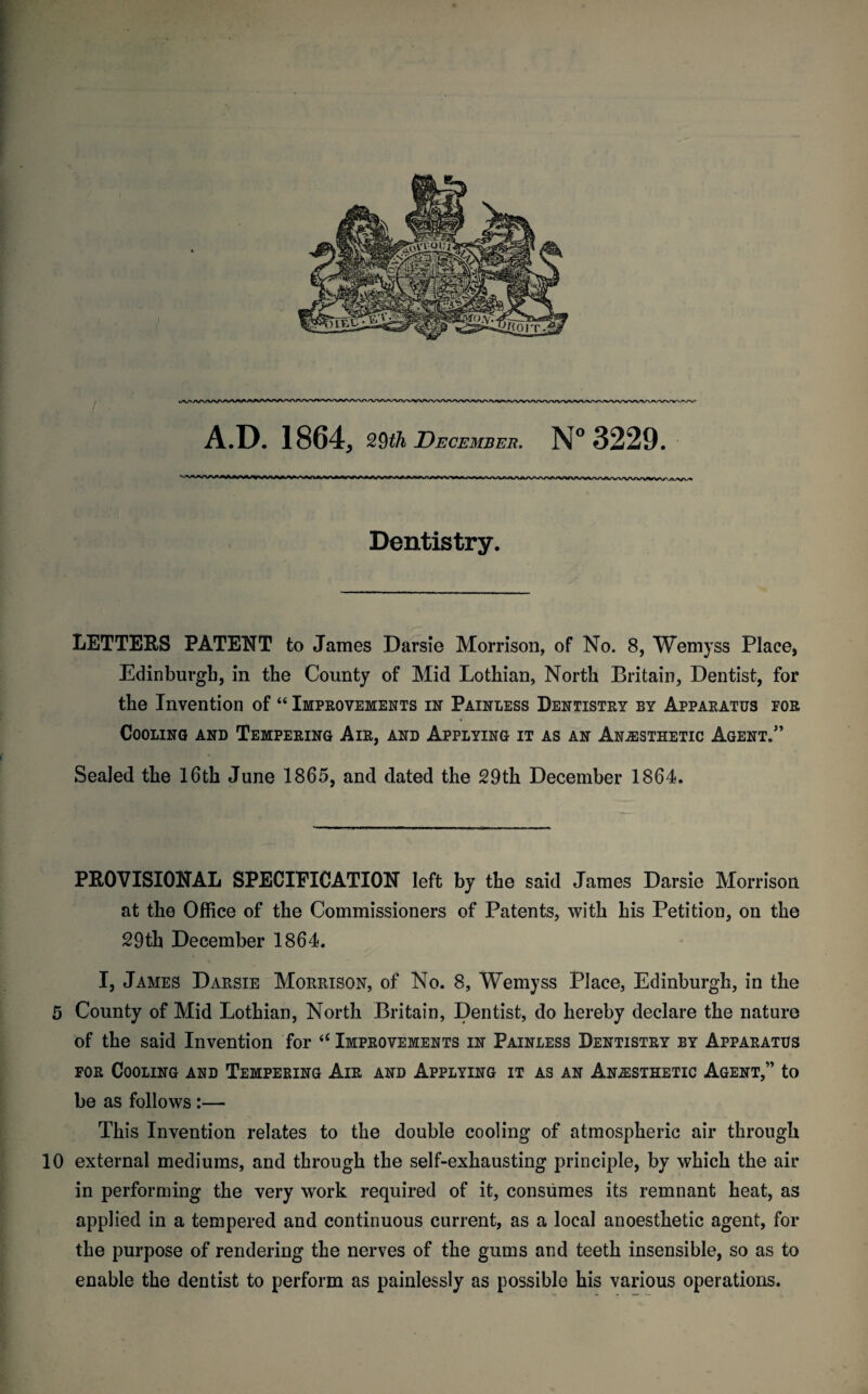 i^ArM»VV«^»VNAiWft^»<A<MWWN<MVV»VWUVW»AAAAA^AA^A^A<VVWVVWWVVWVVVV Dentistry. LETTERS PATENT to James Darsie Morrison, of No. 8, Wemyss Place, Edinburgh, in the County of Mid Lothian, North Britain, Dentist, for the Invention of “ Improvements in Painless Dentistry by Apparatus for Cooling and Tempering Air, and Applying it as an Anesthetic Agent.” Sealed the 16th June 1865, and dated the 29th December 1864. PROVISIONAL SPECIFICATION left by the said James Darsie Morrison at the Office of the Commissioners of Patents, with his Petition, on the 29th December 1864. I, James Darsie Morrison, of No. 8, Wemyss Place, Edinburgh, in the 5 County of Mid Lothian, North Britain, Dentist, do hereby declare the nature of the said Invention for “ Improvements in Painless Dentistry by Apparatus for Cooling and Tempering Air and Applying it as an Anesthetic Agent,” to be as follows :— This Invention relates to the double cooling of atmospheric air through 10 external mediums, and through the self-exhausting principle, by which the air in performing the very work required of it, consumes its remnant heat, as applied in a tempered and continuous current, as a local anoesthetic agent, for the purpose of rendering the nerves of the gums and teeth insensible, so as to enable the dentist to perform as painlessly as possible his various operations.