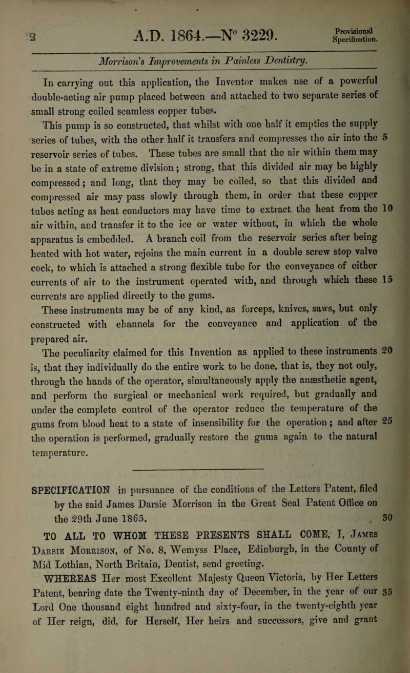 Provisional Specification. Morrisons Improvements in Painless Dentistry. In carrying out this application, the Inventor makes use of a powerful double-acting air pump placed between and attached to two separate series of small strong coiled seamless copper tubes. This pump is so constructed, that whilst with one half it empties the supply series of tubes, with the other half it transfers and compresses the air into the 9 reservoir series of tubes. These tubes are small that the air within them may be in a state of extreme division; strong, that this divided air may be highly compressed; and long, that they may be coiled, so that this divided and compressed air may pass slowly through them, in order that these copper tubes acting as heat conductors may have time to extract the heat from the 10 air within, and transfer it to the ice or wTater without, in which the whole apparatus is embedded. A branch coil from the reservoir series after being heated with hot w?ater, rejoins the main current in a double screw stop valve cock, to which is attached a strong flexible tube for the conveyance of either currents of air to the instrument operated with, and through which these 15 currents are applied directly to the gums. These instruments may be of any kind, as forceps, knives, saws, but only constructed with channels for the conveyance and application of the prepared air. The peculiarity claimed for this Invention as applied to these instruments 20 is, that they individually do the entire work to be done, that is, they not only, through the hands of the operator, simultaneously apply the ansesthetic agent, and perform the surgical or mechanical work required, but gradually and under the complete control of the operator reduce the temperature of the gums from blood heat to a state of insensibility for the operation; and after 25 the operation is performed, gradually restore the gums again to the natural temperature. SPECIFICATION in pursuance of the conditions of the Letters Patent, filed by the said James Darsie Morrison in the Great Seal Patent Office on the 29th June 1865. . 30 TO ALL TO WHOM THESE PRESENTS SHALL COME, I, James Darsie Morrison, of No. 8, Wemyss Place, Edinburgh, in the County of Mid Lothian, North Britain, Dentist, send greeting. WHEREAS Her most Excellent Majesty Queen Victoria, by Her Letters Patent, bearing date the Twenty-ninth day of December, in the year of our 35 Lord One thousand eight hundred and sixty-four, in the twenty-eighth year of Her reign, did, for Herself, Her heirs and successors, give and grant