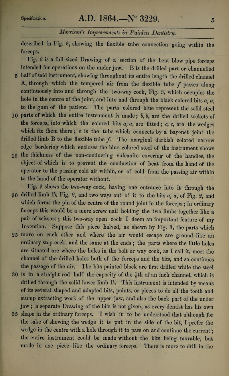 Morrison's Improvements in Painless Dentistry. described in Fig. 2, showing the flexible tube connection going within the forceps. Fig. 2 is a full-sized Drawing of a section of the bent blow pipe forceps intended for operations on the under jaw. B is the drilled part or channelled 5 half of said instrument, showing throughout its entire length the drilled channel A, through which the tempered air from the flexible tube / passes along continuously into and through the two-way cock, Fig. 3, which occupies the hole in the centre of the joint, and into and through the black colored bits a, a, to the gum of the patient. The parts colored blue represent the solid steel 10 parts of which the entire instrument is made; b,b, are the drilled sockets of the forceps, into which the colored bits a, a, are fitted; c, c, are the wedges which fix them there ; e is the tube which connects by a bayonet joint the drilled limb B to the flexible tube f. The marginal darkish colored narrow edge bordering which encloses the blue colored steel of the instrument shows 15 the thickness of the non-couducting vulcanite covering of the handles, the object of which is to prevent the conduction of heat from the hand of the operator to the passing cold air within, or of cold from the passing air within to the hand of the operator without. Fig. 3 shows the two-way cock, having one entrance into it through the 20 drilled limb B, Fig. 2, and two ways out of it to the bits a, a, of Fig. 2, and which forms the pin of the centre of the round joint in the forceps; in ordinary forceps this would be a mere screw nail holding the two limbs together like a pair of scissors ; this two-way open cock I deem an important feature of my Invention. Suppose this piece halved, as shewn by Fig. 3, the parts which 25 move on each other and where the air would escape are ground like an ordinary stop-cock, and the same at the ends ; the parts where the little holes are situated are where the holes in the bolt or way cock, as I call it, meet the channel of the drilled holes both of the forceps and the bits, and so continues the passage of the air. The bits painted black are first drilled while the steel 30 is in a straight rod half the capacity of the -Jth of an inch channel, which is drilled through the solid lower limb B. This instrument is intended by means of its several shaped and adapted bits, points, or pieces to do all the tooth and stump extracting work of the upper jaw, and also the back part of the under jaw; a separate Drawing of the bits is not given, as every dentist has his own 35 shape in the ordinary forceps. I wish it to be understood that although for the sake of shewing the wedge it is put in the side of the bit, I prefer the wedge in the centre with a hole through it to pass on and continue the current; the entire instrument could be made without the bits being movable, but made in one piece like the ordinary forceps. There is more to drill in the