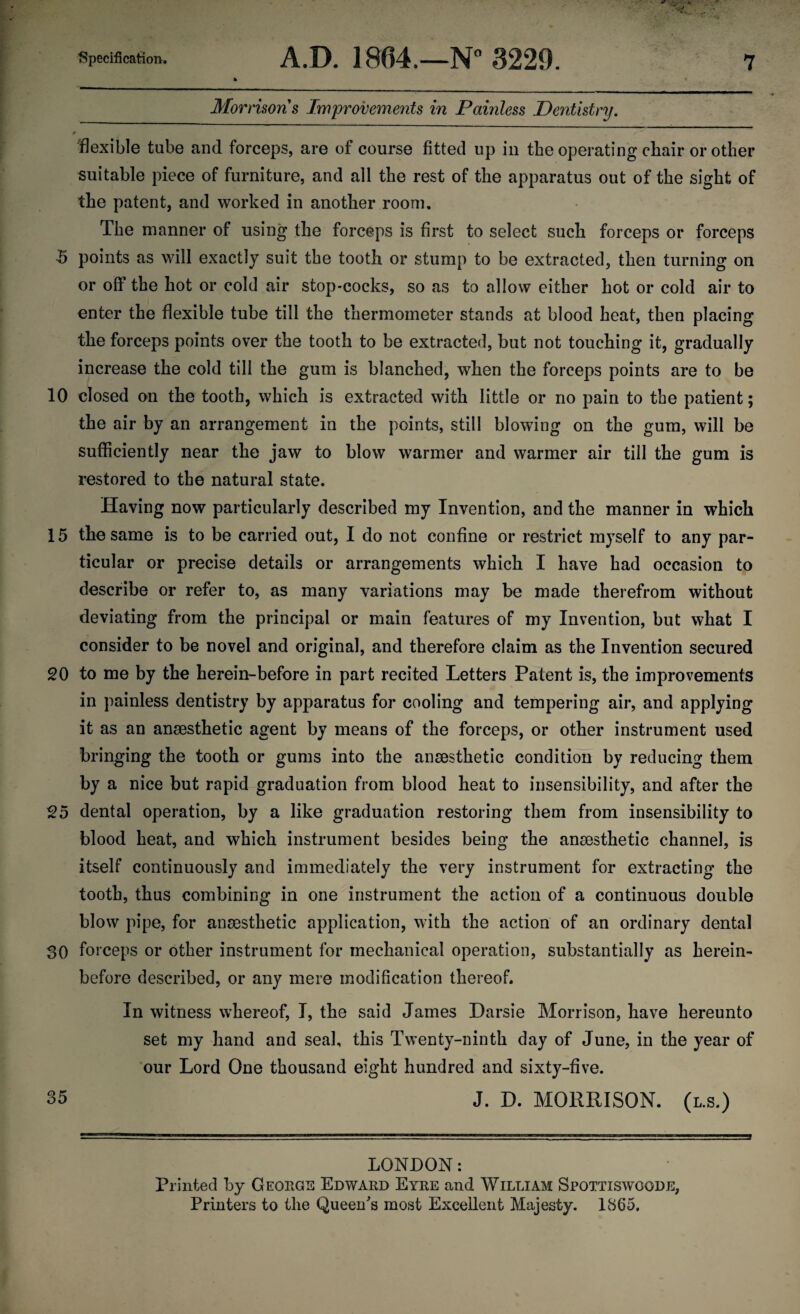 Morrisons Improvements in Painless Dentistry. 0 ~ * flexible tube and forceps, are of course fitted up in the operating chair or other suitable piece of furniture, and all the rest of the apparatus out of the sight of the patent, and worked in another room. The manner of using the forceps is first to select such forceps or forceps 5 points as will exactly suit the tooth or stump to be extracted, then turning on or off the hot or cold air stop-cocks, so as to allow either hot or cold air to enter the flexible tube till the thermometer stands at blood heat, then placing the forceps points over the tooth to be extracted, but not touching it, gradually increase the cold till the gum is blanched, when the forceps points are to be 10 closed on the tooth, which is extracted with little or no pain to the patient; the air by an arrangement in the points, still blowing on the gum, will be sufficiently near the jaw to blow warmer and warmer air till the gum is restored to the natural state. Having now particularly described my Invention, and the manner in which 15 the same is to be carried out, I do not confine or restrict myself to any par¬ ticular or precise details or arrangements which I have had occasion to describe or refer to, as many variations may be made therefrom without deviating from the principal or main features of my Invention, but what I consider to be novel and original, and therefore claim as the Invention secured 20 to me by the herein-before in part recited Letters Patent is, the improvements in painless dentistry by apparatus for cooling and tempering air, and applying it as an anaesthetic agent by means of the forceps, or other instrument used bringing the tooth or gums into the anaesthetic condition by reducing them by a nice but rapid graduation from blood heat to insensibility, and after the 25 dental operation, by a like graduation restoring them from insensibility to blood heat, and which instrument besides being the anaesthetic channel, is itself continuously and immediately the very instrument for extracting the tooth, thus combining in one instrument the action of a continuous double blow pipe, for anaesthetic application, with the action of an ordinary dental 30 forceps or other instrument for mechanical operation, substantially as herein¬ before described, or any mere modification thereof. In witness whereof, I, the said James Darsie Morrison, have hereunto set my hand and seal, this Twenty-ninth day of June, in the year of our Lord One thousand eight hundred and sixty-five. 35 J. D. MORRISON, (l.s.) LONDON: Printed by Georgs Edward Eyre and William Spottiswoqde, Printers to the Queen's most Excellent Majesty. 1865.