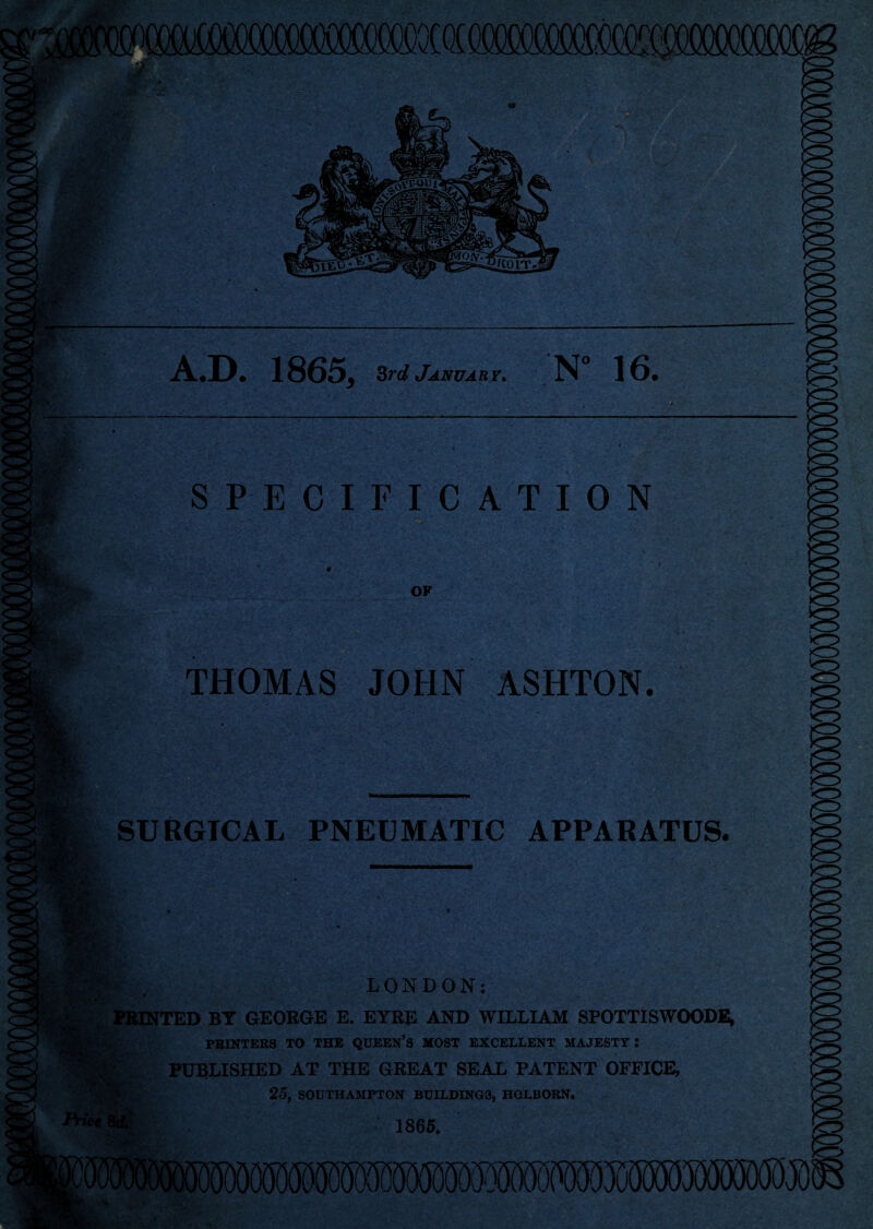 , •- •: v v. '  . ... •*./ . *:■. ; •-?/;-,t. %:■*: . • A.D. 1865, 3rd January. N° 16. SPECIFICATION ,4. ‘ > ,?•>• sStsiTV '• ^ e’ 1 ... -v '' ' ' * 'V . ■ ‘.i ’ ... • - . ; •v>- . v- •,.••• •• • • • . *• - . - . ■ ■ . ' ■ • • ■ f ■ ... ' «*. : y' '  v/ A- yfe»‘ V.: ■ • > •54A:.. • • * '• * ‘ t v; 1 . * * - • • •. • , ■ .... ' *- •. • .. -  • ' *;■<-... '■■■ • ’ • . . . *. 4 ‘ X r ' j * ■' ' ' ; '• * ’* '< V i ** */>V • ‘ ASHTON. V -v :;-4, V ■ .-A * J • ’ - V<v.r- •* ' *;v2S .s*'- ‘-VT - SURGICAL PNEUMATIC APPARATUS. LONDON: PRINTED BY GEORGE E. EYRE AND WILLIAM SPOTTISWOODE, PRINTERS TO THE QUEEN’S MOST EXCELLENT MAJESTY : PUBLISHED AT THE GREAT SEAL PATENT OFFICE, 25, SOUTHAMPTON BUILDING3, HOLBORN. 1865,