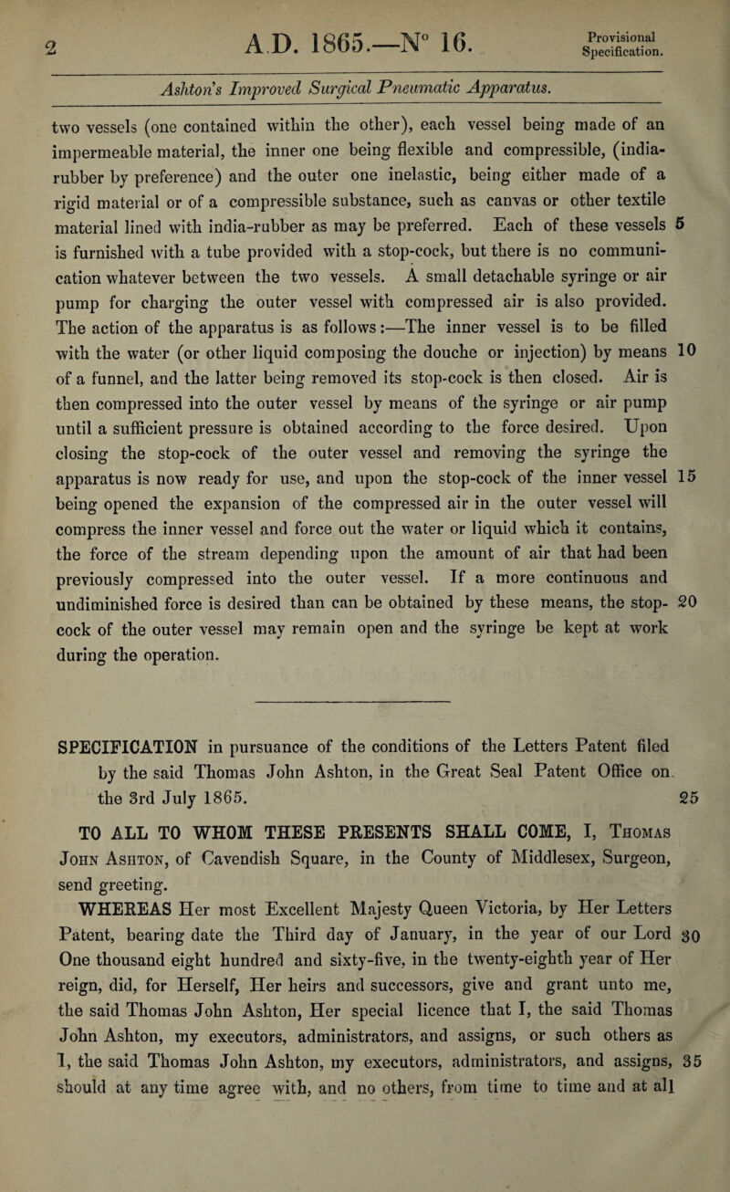 Provisional Ashtons Improved Surgical Pneumatic Apparatus. two vessels (one contained within the other), each vessel being made of an impermeable material, the inner one being flexible and compressible, (india- rubber by preference) and the outer one inelastic, being either made of a rigid material or of a compressible substance, such as canvas or other textile material lined with india-rubber as may be preferred. Each of these vessels 5 is furnished with a tube provided with a stop-cock, but there is no communi¬ cation whatever between the two vessels. A small detachable syringe or air pump for charging the outer vessel with compressed air is also provided. The action of the apparatus is as follows:—The inner vessel is to be filled with the water (or other liquid composing the douche or injection) by means 10 of a funnel, and the latter being removed its stop-cock is then closed. Air is then compressed into the outer vessel by means of the syringe or air pump until a sufficient pressure is obtained according to the force desired. Upon closing the stop-cock of the outer vessel and removing the syringe the apparatus is now ready for use, and upon the stop-cock of the inner vessel 15 being opened the expansion of the compressed air in the outer vessel will compress the inner vessel and force out the water or liquid which it contains, the force of the stream depending upon the amount of air that had been previously compressed into the outer vessel. If a more continuous and undiminished force is desired than can be obtained by these means, the stop- 20 cock of the outer vessel may remain open and the syringe be kept at work during the operation. SPECIFICATION in pursuance of the conditions of the Letters Patent filed by the said Thomas John Ashton, in the Great Seal Patent Office on. the 3rd July 1865. 25 TO ALL TO WHOM THESE PRESENTS SHALL COME, I, Thomas John Ashton, of Cavendish Square, in the County of Middlesex, Surgeon, send greeting. WHEREAS Her most Excellent Majesty Queen Victoria, by Her Letters Patent, bearing date the Third day of January, in the year of our Lord 30 One thousand eight hundred and sixty-five, in the twenty-eighth year of Her reign, did, for Herself, Her heirs and successors, give and grant unto me, the said Thomas John Ashton, Her special licence that I, the said Thomas John Ashton, my executors, administrators, and assigns, or such others as 1, the said Thomas John Ashton, my executors, administrators, and assigns, 35 should at any time agree with, and no others, from time to time and at all