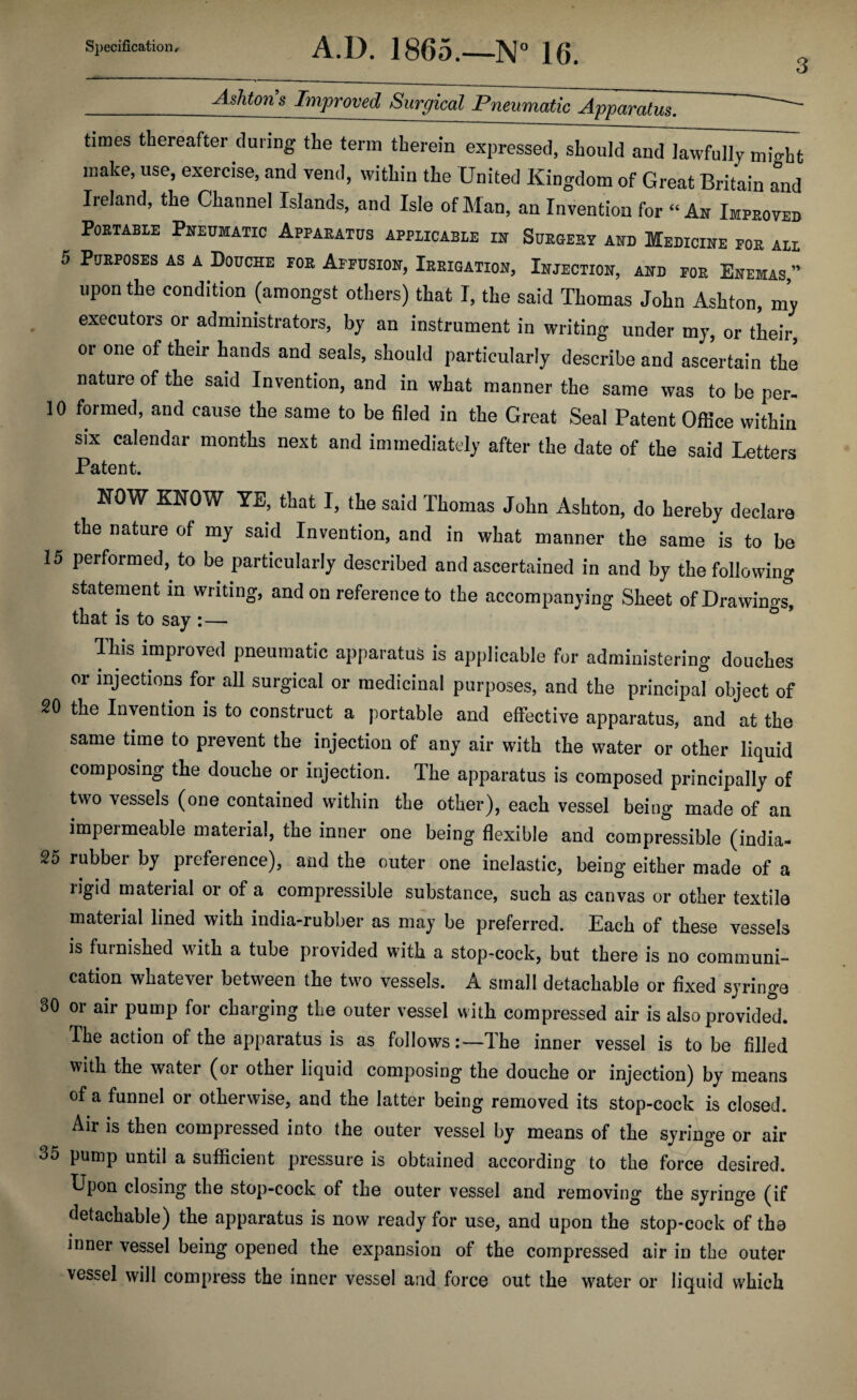 3 Ashtons^ Improved^ Surgical^ Pneumatic Apparatus. times thereafter during the term therein expressed, should and lawfully mio-ht make, use, exercise, and vend, within the United Kingdom of Great Britain and Ireland, the Channel Islands, and Isle of Man, an Invention for “ An Improved Portable Pneumatic Apparatus applicable in Surgery and Medicine for all 5 Purposes as a Douche for Affusion, Irrigation, Injection, and for Enemas,” upon the condition (amongst others) that I, the said Thomas John Ashton, my executors or administrators, by an instrument in writing under my, or their, or one of their hands and seals, should particularly describe and ascertain the nature of the said Invention, and in what manner the same was to be per- 10 formed, and cause the same to be filed in the Great Seal Patent Office within six calendar months next and immediately after the date of the said Letters Patent. NOW KNOW YE, that I, the said Thomas John Ashton, do hereby declare the nature of my said Invention, and in what manner the same is to be 15 performed, to be particularly described and ascertained in and by the following statement in writing, and on reference to the accompanying Sheet of Drawings'! that is to say :— This improved pneumatic apparatus is applicable for administering douches or injections for all surgical or medicinal purposes, and the principal object of 20 the Invention is to construct a portable and effective apparatus, and at the same time to prevent the injection of any air with the water or other liquid composing the douche or injection. The apparatus is composed principally of two vessels (one contained within the other), each vessel being made of an impermeable material, the inner one being flexible and compressible (india- 25 rubber by preference), and the outer one inelastic, being either made of a ligid material or of a compressible substance, such as canvas or other textile material lined with india-rubber as may be preferred. Each of these vessels is furnished with a tube provided with a stop-cock, but there is no communi¬ cation whatever between the two vessels. A small detachable or fixed syringe 30 or air pump for charging the outer vessel with compressed air is also provided. The action of the apparatus is as follows:—The inner vessel is to be filled with the watei (oi other liquid composing the douche or injection) by means of a funnel or otherwise, and the latter being removed its stop-cock is closed. Air is then compressed into the outer vessel by means of the syringe or air 35 pump until a sufficient pressure is obtained according to the force desired. Upon closing the stop-cock of the outer vessel and removing the syringe (if detachable) the apparatus is now ready for use, and upon the stop-cock of the inner vessel being opened the expansion of the compressed air in the outer vessel will compress the inner vessel and force out the water or liquid which