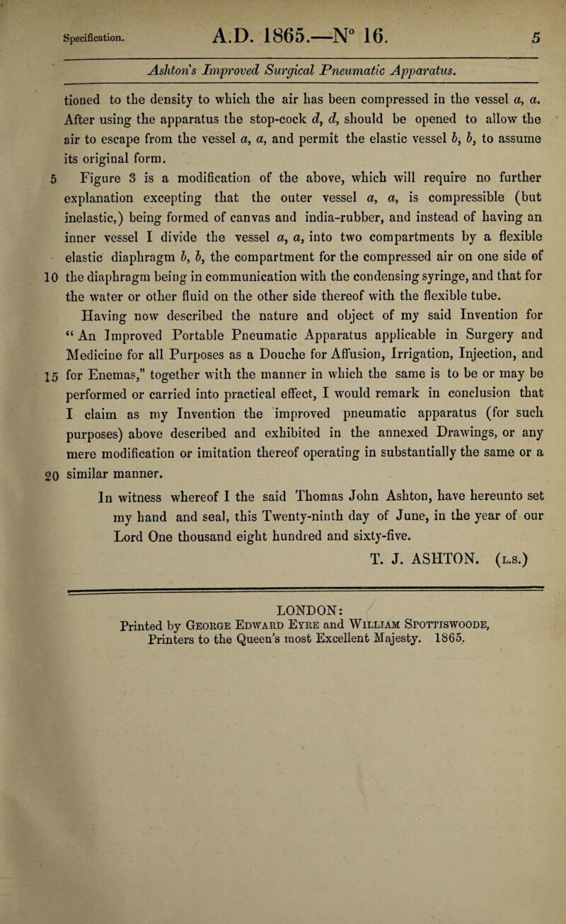 Ashtons Improved Surgical Pneumatic Apparatus. tioned to the density to which the air has been compressed in the vessel a, a. After using the apparatus the stop-cock d, d, should be opened to allow the air to escape from the vessel a, a, and permit the elastic vessel b, b} to assume its original form. 5 Figure 3 is a modification of the above, which will require no further explanation excepting that the outer vessel a, a, is compressible (but inelastic,) being formed of canvas and india-rubber, and instead of having an inner vessel I divide the vessel a, a} into two compartments by a flexible elastic diaphragm 5, b, the compartment for the compressed air on one side of 10 the diaphragm being in communication with the condensing syringe, and that for the water or other fluid on the other side thereof with the flexible tube. Having now described the nature and object of my said Invention for “ An Improved Portable Pneumatic Apparatus applicable in Surgery and Medicine for all Purposes as a Douche for Affusion, Irrigation, Injection, and 15 for Enemas,” together with the manner in which the same is to be or may be performed or carried into practical effect, I would remark in conclusion that I claim as my Invention the improved pneumatic apparatus (for such purposes) above described and exhibited in the annexed Drawings, or any mere modification or imitation thereof operating in substantially the same or a 20 similar manner. In witness whereof I the said Thomas John Ashton, have hereunto set my hand and seal, this Twenty-ninth day of June, in the year of our Lord One thousand eight hundred and sixty-five. T. J. ASHTON, (l.s.) LONDON: Printed by Geoiige Edward Eyre and William S:pottiswoode, Printers to the Queens most Excellent Majesty. 1865.