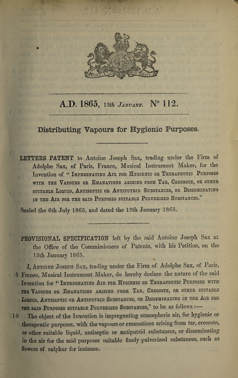 Distributing Vapours for Hygienic Purposes. LETTERS PATENT to Antoine Joseph Sax, trading under the Firm of Adolphe Sax, of Paris, France, Musical Instrument Maker, for the Invention of “ Impregnating Air eor Hygienic or Therapeutic Purposes with the Vapours or Emanations arising from Tar, Creosote, or other suitable Liquid, Antiseptic or Antiputrid Substances, or Disseminating in the Air for the said Purposes suitable Pulverized Substances.” Sealed the 6th July 1865, and dated the 13th January 1865. PROVISIONAL SPECIFICATION left by the said Antoine Joseph Sax at the Office of the Commissioners of Patents, with his Petition, on the 13th January 1865. I, Antoine Joseph Sax, trading under the Firm of Adolphe Sax, of Paris, 5 France, Musical Instrument Maker, do hereby declare the nature of the said Invention for ‘1 Impregnating Air for Hygienic or Therapeutic Purposes with the Vapours or Emanations arising from Tar, Creosote, or other suitable Liquid, Antiseptic or Antiputrid Substances, or Disseminating in the Air for the said Purposes suitable Pulverized Substances,” to be as follows :— 10 The object of the Invention is impregnating atmospheric air, for hygienic or therapeutic purposes, with the vapours or emanations arising from tar, creosote, or other suitable liquid, antiseptic or antiputrid substances, or disseminating in the air for the said purposes suitable finely pulverized substances, such as flowers of sulphur for instance.