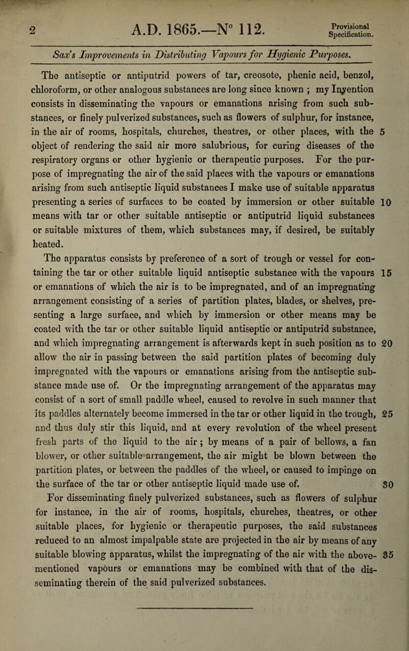 Provisional Specification. Sax's Improvements in Distributing Vapours for Hygienic Purposes. The antiseptic or antiputrid powers of tar, creosote, phenic acid, benzol, chloroform, or other analogous substances are long since known ; my Indention consists in disseminating the vapours or emanations arising from such sub¬ stances, or finely pulverized substances, such as flowers of sulphur, for instance, in the air of rooms, hospitals, churches, theatres, or other places, with the 5 object of rendering the said air more salubrious, for curing diseases of the respiratory organs or other hygienic or therapeutic purposes. For the pur¬ pose of impregnating the air of the said places with the vapours or emanations arising from such antiseptic liquid substances I make use of suitable apparatus presenting a series of surfaces to be coated by immersion or other suitable 10 means with tar or other suitable antiseptic or antiputrid liquid substances or suitable mixtures of them, which substances may, if desired, be suitably heated. The apparatus consists by preference of a sort of trough or vessel for con¬ taining the tar or other suitable liquid antiseptic substance with the vapours 15 or emanations of which the air is to be impregnated, and of an impregnating arrangement consisting of a series of partition plates, blades, or shelves, pre¬ senting a large surface, and which by immersion or other means may be coated with the tar or other suitable liquid antiseptic or antiputrid substance, and which impregnating arrangement is afterwards kept in such position as to 20 allow the air in passing between the said partition plates of becoming duly impregnated with the vapours or emanations arising from the antiseptic sub¬ stance made use of. Or the impregnating arrangement of the apparatus may consist of a sort of small paddle wheel, caused to revolve in such manner that its paddles alternately become immersed in the tar or other liquid in the trough, 25 and thus duly stir this liquid, and at every revolution of the wheel present fresh parts of the liquid to the air ; by means of a pair of bellows, a fan blowei’, or other suitable arrangement, the air might be blown between the partition plates, or between the paddles of the wheel, or caused to impinge on the surface of the tar or other antiseptic liquid made use of. 30 For disseminating finely pulverized substances, such as flowers of sulphur for instance, in the air of rooms, hospitals, churches, theatres, or other suitable places, for hygienic or therapeutic purposes, the said substances reduced to an almost impalpable state are projected in the air by means of any suitable blowing apparatus, whilst the impregnating of the air with the above- 35 mentioned vapours or emanations may be combined with that of the dis¬ seminating therein of the said pulverized substances.