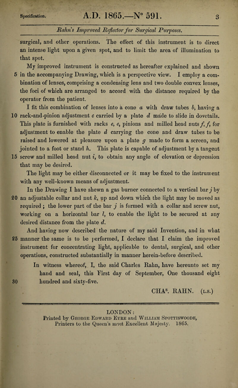 Hahn's Improved Reflector for Surgical Purposes. surgical, and other operations. The effect of this instrument is to direct an intense light upon a given spot, and to limit the area of illumination to that spot. My improved instrument is constructed as hereafter explained and shown 5 in the accompanying Drawing, which is a perspective view. I employ a com¬ bination of lenses, comprising a condensing lens and two double convex lenses, the foci of which are arranged to accord with the distance required by the operator from the patient. I fit this combination of lenses into a cone a with draw tubes b, having a 10 rack-and-pinion adjustment c carried by a plate d made to slide in dovetails. This plate is furnished with racks e, e, pinions and milled head nuts/,/, for adjustment to enable the plate d carrying the cone and draw tubes to be raised and lowered at pleasure upon a plate g made to form a screen, and jointed to a foot or stand h. This plate is capable of adjustment by a tangent 15 screw and milled head nut i, to obtain any angle of elevation or depression that may be desired. The light may be either disconnected or it may be fixed to the instrument with any well-known means of adjustment. In the Drawing I have shewn a gas burner connected to a vertical bar j by 20 an adjustable collar and nut Jc, up and down which the light may be moved as required ; the lower part of the bar j is formed with a collar and screw nut, working on a horizontal bar l, to enable the light to be secured at any desired distance from the plate d. And having now described the nature of my said Invention, and in what 25 manner the same is to be performed, I declare that I claim the improved instrument for concentrating light, applicable to dental, surgical, and other operations, constructed substantially in manner herein-before described. In witness whereof, I, the said Charles Rahn, have hereunto set my hand and seal, this First day of September, One thousand eight 30 hundred and sixty-five. CHAS. RAHN. (l.s.) LONDON: Printed by George Edward Eyre and William Spottiswoode, Printers to the Queen’s most Excellent Majesty. 1865.