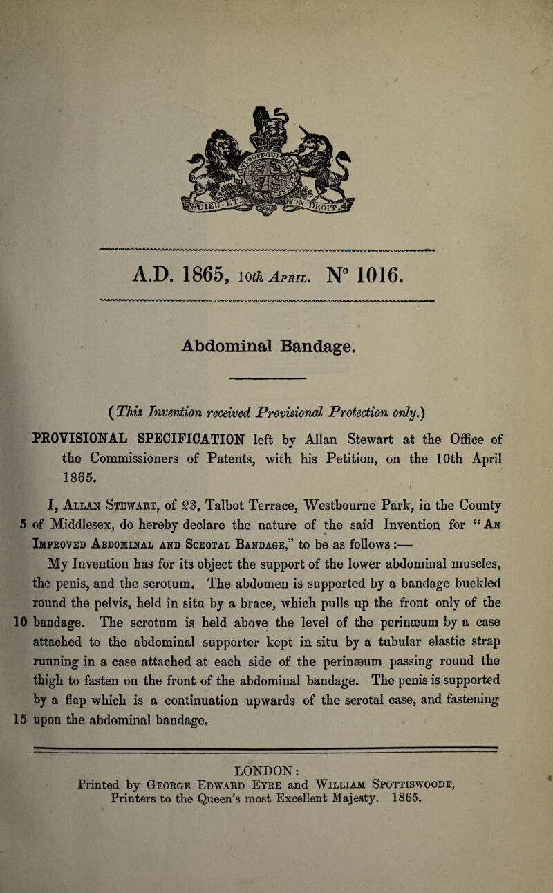 A.D. 1865, 10th April. N° 1016. Abdominal Bandage. (This Invention received Provisional Protection only.) PROVISIONAL SPECIFICATION left by Allan Stewart at the Office of the Commissioners of Patents, with his Petition, on the 10th April 1865. t I, Allan Stewart, of 23, Talbot Terrace, Westbourne Park, in the County 5 of Middlesex, do hereby declare the nature of the said Invention for “ An Improved Abdominal and Scrotal Bandage,” to be as follows:— My Invention has for its object the support of the lower abdominal muscles, the penis, and the scrotum. The abdomen is supported by a bandage buckled round the pelvis, held in situ by a brace, which pulls up the front only of the 10 bandage. The scrotum is held above the level of the perinseum by a case attached to the abdominal supporter kept in situ by a tubular elastic strap running in a case attached at each side of the perinseum passing round the thigh to fasten on the front of the abdominal bandage. The penis is supported by a flap which is a continuation upwards of the scrotal case, and fastening 15 upon the abdominal bandage. 4 LONDON: Printed by George Edward Eyre and William Spottiswoode, Printers to the Queen's most Excellent Majesty. 1865.