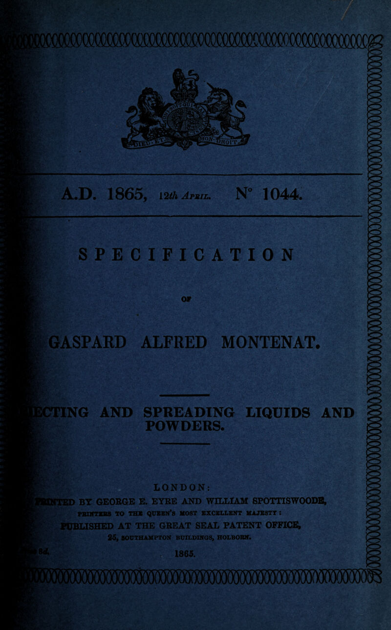 WP A.D. 1865, 12th April. N° 1044. sT SPECIFICATION OF . GASPARD ALFRED MONTENAT. 'ING AND SPREADING LIQUIDS AND POWDERS. WtM ■ . j. LONDON: JD BY GEORGE E. EYBE AND WILLIAM SPOTTISWOODB, PRINTERS TO the queen’s most excellent majesty: PUBLISHED AT THE GREAT SEAL PATENT OFFICE, 25, SOUTHAMPTON BUILDINGS, HOLBORN. 1865. iWAW/