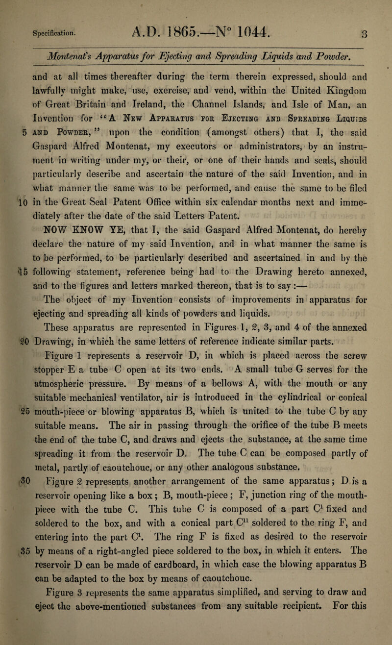 Montenat's Apparatus for Ejecting and Spreading Liquids and Powder. • • * ' • and at all times thereafter during the term therein expressed, should and lawfully might make, use, exercise, and vend, within the United Kingdom of Great Britain and Ireland, the Channel Islands, and Isle of Man, an Invention for “A New Apparatus for Ejecting and Spreading Liquids 5 and Powder, 55 upon the condition (amongst others) that I, the said Gaspard Alfred Montenat, my executors or administrators, by an instru¬ ment in writing under my, or their, or one of their bands and seals, should particularly describe and ascertain the nature of the said Invention, and in what manner the same was to be performed, and cause the same to be filed r _ 10 in the Great Seal Patent Office within six calendar months next and imme¬ diately after the date of the said Letters Patent. NOW KNOW YE, that I, the said Gaspard Alfred Montenat, do hereby declare the nature of my said Invention, and in what manner the same is to be performed, to be particularly described and ascertained in and by the 45 following statement, reference being had to the Drawing hereto annexed, and to the figures and letters marked thereon, that is to say:— The object of my Invention consists of improvements in apparatus for ejecting and spreading all kinds of powders and liquids. These apparatus are represented in Figures 1, 2, 3, and 4 of the annexed 20 Drawing, in which the same letters of reference indicate similar parts. Figure 1 represents a reservoir D, in which is placed across the screw stopper E a tube C open at its two ends. A small tube G serves for the atmospheric pressure. By means of a bellows A, with the mouth or any suitable mechanical ventilator, air is introduced in the cylindrical or conical 25 mouth-piece or blowing apparatus B, which is united to the tube C by any suitable means. The air in passing through the orifice of the tube B meets the end of the tube C, and draws and ejects the substance, at the same time spreading it from the reservoir D. The tube C can be composed partly of metal, partly of caoutchouc, or any other analogous substance. 30 Figure 2 represents another arrangement of the same apparatus; D is a reservoir opening like a box; B, mouth-piece ; F, junction ring of the mouth¬ piece with the tube C. This tube C is composed of a part C1 fixed and soldered to the box, and with a conical part C11 soldered to the ring F, and entering into the part C1. The ring F is fixed as desired to the reservoir 35 by means of a right-angled piece soldered to the box, in which it enters. The reservoir D can be made of cardboard, in which case the blowing apparatus B can be adapted to the box by means of caoutchouc. Figure 3 represents the same apparatus simplified, and serving to draw and eject the above-mentioned substances from any suitable recipient. For this