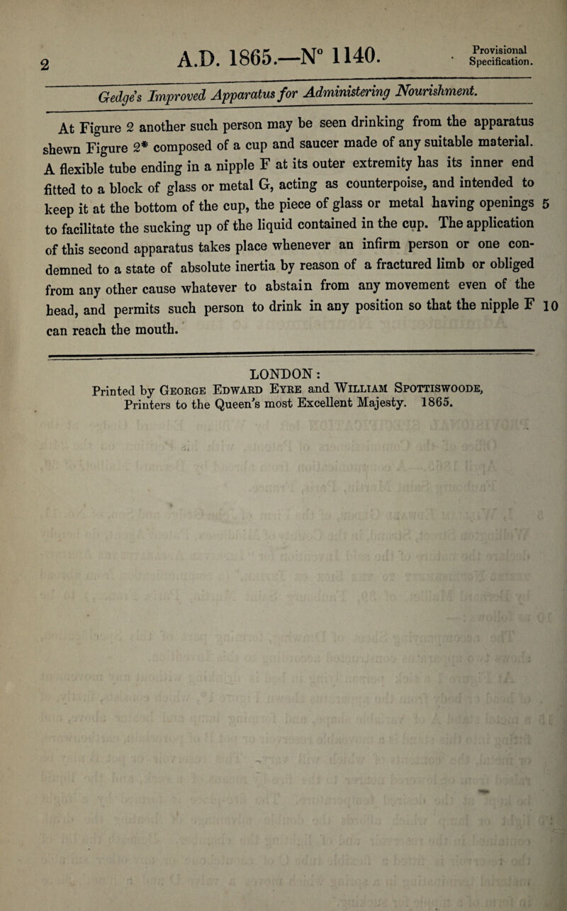 2 A.D. 1865.—N° 1140. Provisional Specification. Gedges Improved Apparatus for Administering Nourishment._ At Figure 2 another such person may be seen drinking from the apparatus shewn Figure 2* composed of a cup and saucer made of any suitable material. A flexible tube ending in a nipple F at its outer extremity has its inner end fitted to a block of glass or metal G, acting as counterpoise, and intended to keep it at the bottom of the cup, the piece of glass or metal having openings 5 to facilitate the sucking up of the liquid contained in the cup. The application of this second apparatus takes place whenever an infirm person or one con¬ demned to a state of absolute inertia by reason of a fractured limb or obliged from any other cause whatever to abstain from any movement even of the head, and permits such person to drink in any position so that the nipple F 10 can reach the mouth. LONDON: Printed by George Edward Eyre and William Spottiswoode, Printers to the Queen's most Excellent Majesty. 1865.