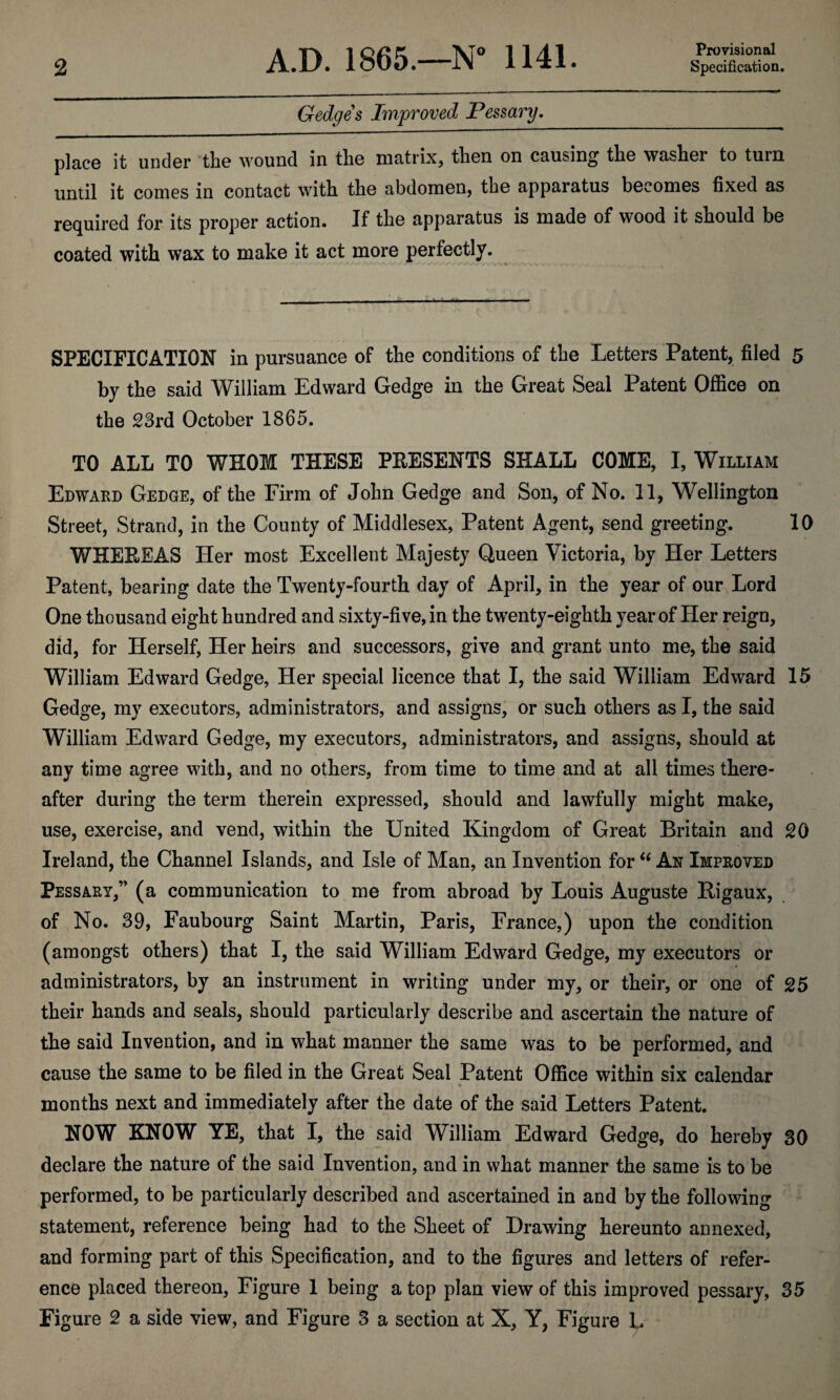 Provisional Gedge s Improved Pessary. place it under the wound in the matrix, then on causing the washer to turn until it conies in contact with the abdomen, the apparatus becomes fixed as required for its proper action. If the apparatus is made of wood it should be coated with wax to make it act more perfectly. SPECIFICATION in pursuance of the conditions of the Letters Patent, filed 5 by the said William Edward Gedge in the Great Seal Patent Office on the 23rd October 1865. TO ALL TO WHOM THESE PRESENTS SHALL COME, I, William Edward Gedge, of the Firm of John Gedge and Son, of No. 11, Wellington Street, Strand, in the County of Middlesex, Patent Agent, send greeting. 10 WHEREAS Her most Excellent Majesty Queen Victoria, by Her Letters Patent, bearing date the Twenty-fourth day of April, in the year of our Lord One thousand eight hundred and sixty-five, in the twenty-eighth year of Her reign, did, for Herself, Her heirs and successors, give and grant unto me, the said William Edward Gedge, Her special licence that I, the said William Edward 15 Gedge, my executors, administrators, and assigns, or such others as I, the said William Edward Gedge, my executors, administrators, and assigns, should at any time agree with, and no others, from time to time and at all times there¬ after during the term therein expressed, should and lawfully might make, use, exercise, and vend, within the United Kingdom of Great Britain and 20 Ireland, the Channel Islands, and Isle of Man, an Invention for “ An Improved Pessary,” (a communication to me from abroad by Louis Auguste Rigaux, of No. 39, Faubourg Saint Martin, Paris, France,) upon the condition (amongst others) that I, the said William Edward Gedge, my executors or administrators, by an instrument in writing under my, or their, or one of 25 their hands and seals, should particularly describe and ascertain the nature of the said Invention, and in what manner the same was to be performed, and cause the same to be filed in the Great Seal Patent Office within six calendar % months next and immediately after the date of the said Letters Patent. NOW KNOW YE, that I, the said William Edward Gedge, do hereby 30 declare the nature of the said Invention, and in what manner the same is to be performed, to be particularly described and ascertained in and by the following statement, reference being had to the Sheet of Drawing hereunto annexed, and forming part of this Specification, and to the figures and letters of refer¬ ence placed thereon, Figure 1 being a top plan view of this improved pessary, 35 Figure 2 a side view, and Figure 3 a section at X, Y, Figure L