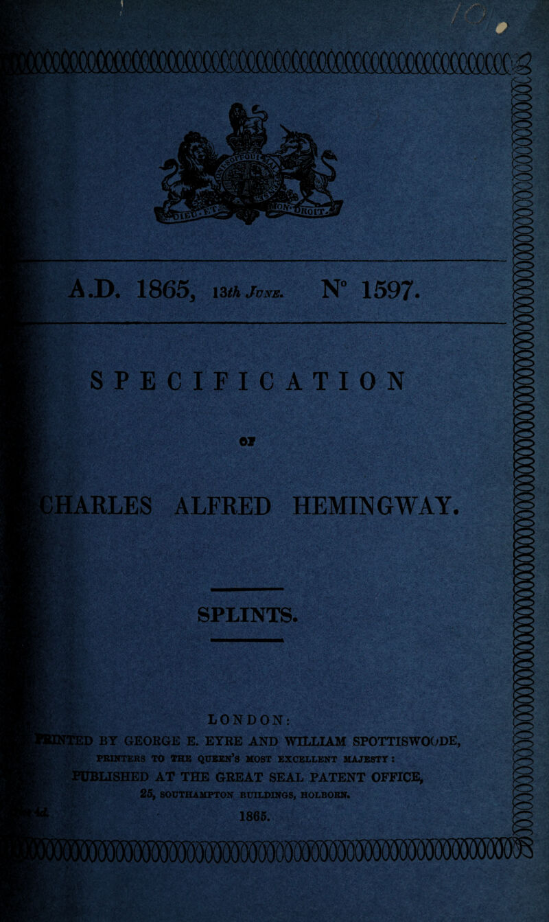 A .D. 1S(353 13th June. N° 1597• SPECIFICATION 07 HARLES ALFRED HEMINGWAY. SPLINTS. LONDON: ID BY GEORGE E. EYRE AND WILLIAM SPOTTISWOODE, PRINTERS TO THE QUEEN’S MOST EXCELLENT MAJESTY: PUBLISHED AT THE GREAT SEAL PATENT OFFICE, 25, SOUTHAMPTON BUILDINGS, HOLBORN. 1865.