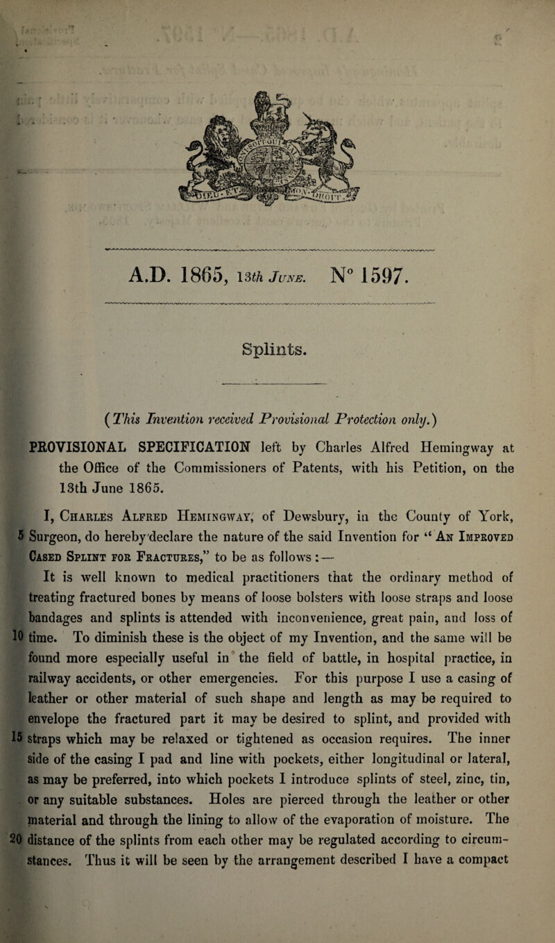 ( This Invention received Provisional Protection only.) PROVISIONAL SPECIFICATION left by Charles Alfred Hemingway at the Office of the Commissioners of Patents, with his Petition, on the 13th June 1865. I, Charles Alfred Hemingway, of Dewsbury, in the County of York, 5 Surgeon, do hereby declare the nature of the said Invention for “ An Improved Cased Splint for Fractures,” to be as follows : — It is well known to medical practitioners that the ordinary method of treating fractured bones by means of loose bolsters with loose straps and loose bandages and splints is attended with inconvenience, great pain, and loss of 10 time. To diminish these is the object of my Invention, and the same will be found more especially useful in the field of battle, in hospital practice, in railway accidents, or other emergencies. For this purpose I use a casing of leather or other material of such shape and length as may be required to envelope the fractured part it may be desired to splint, and provided with 15 straps which may be relaxed or tightened as occasion requires. The inner side of the casing I pad and line with pockets, either longitudinal or lateral, as may be preferred, into which pockets 1 introduce splints of steel, zinc, tin, or any suitable substances. Holes are pierced through the leather or other material and through the lining to allow of the evaporation of moisture. The 20 distance of the splints from each other may be regulated according to circum¬ Splints.