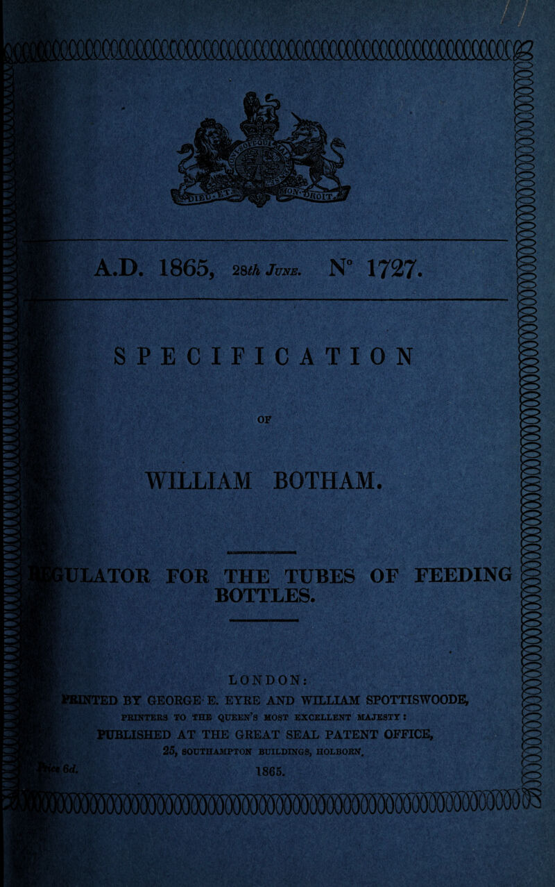 . 1865, 2^th June. N° 1727. SPECIFICATION 1 ' S . . -- ’• •‘S - J ■' WILLIAM BOTHAM. -T- iiS' jfi' i' '-t i FOR THE TUBES OF BOTTLES. FEEDING '' ^ > >r!^ LONDON: jWONTED BY GEORGE- E. EYRE AND WILLIAM SPOTTISWOODEi PRINTERS TO THE QUEEN’S MOST EXCELLENT MAJESTY: PUBLISHED AT THE GREAT SEAL PATENT OFFICE, 25, SOUTHAMPTON BUILDINGS, HOLBORN. 6rf. 1865. ^