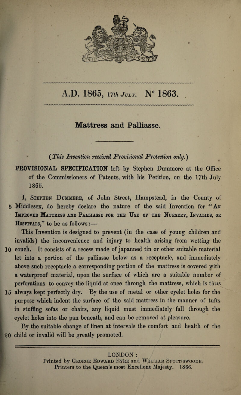 Mattress and Palliasse. (This Invention received Provisional Protection only.) PROVISIONAL SPECIFICATION left by Stephen Dummere at the Office of the Commissioners of Patents, with his Petition, on the 17th July 1865. I, Stephen Dummere, of John Street, Hampstead, in the County of 5 Middlesex, do hereby declare the nature of the said Invention for “An Improved Mattress and Palliasse for the Use of the Nursery, Invalids, or Hospitals,” to be as follows:— This Invention is designed to prevent (in the case of young children and invalids) the inconvenience and injury to health arising from wetting the 30 couch. It consists of a recess made of japanned tin or other suitable material let into a portion of the palliasse below as a receptacle, and immediately above such receptacle a corresponding portion of the mattress is covered with a waterproof material, upon the surface of which are a suitable number of perforations to convey the liquid at once through the mattress, which is tlms 15 always kept perfectly dry. By the use of metal or other eyelet holes for the purpose which indent the surface of the said mattress in the manner of tufts in stuffing sofas or chairs, any liquid must immediately fall through the eyelet holes into the pan beneath, and can be removed at pleasure. By the suitable change of linen at intervals the comfort and health of the SO child or invalid will be greatly promoted. LONDON: Printed by George Edward Eyre and William Spottiswoode, Printers to the Queen’s most Excellent Majesty. 1866.