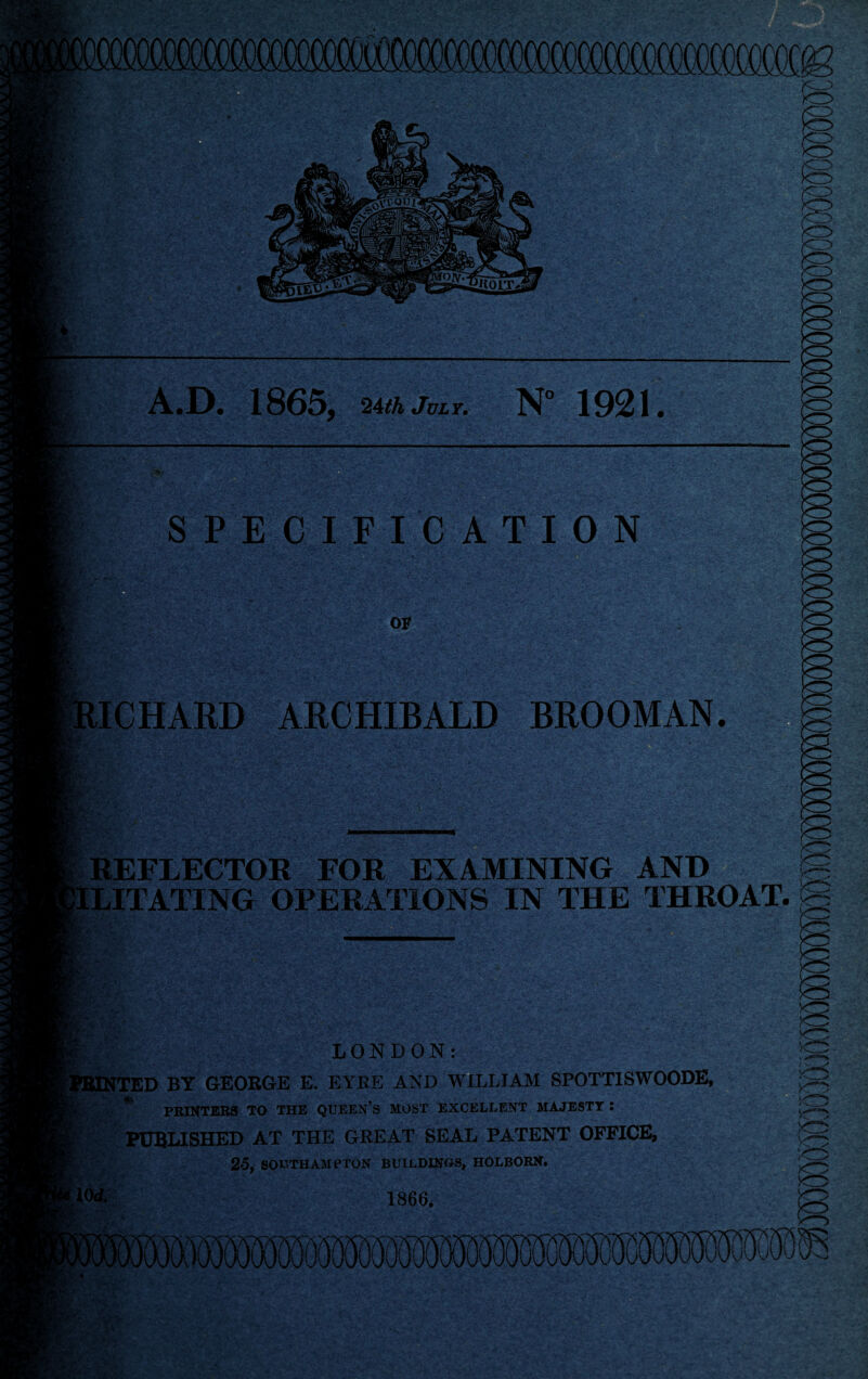 A.D. 1865, 24th July. N° 1921 fO SPECIFICATION OF ICHARD ARCHIBALD BROOMAN. REFLECTOR FOR EXAMINING AND ^ LITATING OPERATIONS IN THE THROAT. £<■ LONDON: 1TED BY GEORGE E. EYRE AND WILLIAM SPOTTISWOODE, PRINTERS TO THE QUEEN’S MOST EXCELLENT MAJESTY : PUBLISHED AT THE GREAT SEAL PATENT OFFICE, 25, SOUTHAMPTON BUILDINGS, HOLBORN. 1866. IS