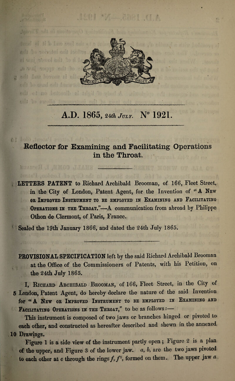 A.D. 1865, Uth July. N° 1921. ( . Reflector for Examining and Facilitating Operations in the Throat. LETTERS PATENT to Richard Archibald Brooman, of 166, Fleet Street, in the City of London, Patent Agent, for the Invention of “A New or Improved Instrument to be employed in Examining and Facilitating Operations in the Throat.”—A communication from abroad by Philippe Othon de Clermont, of Paris, France. Sealed the 19th January 1866, and dated the 24th Juiy 1865. PROVISIONAL SPECIFICATION left by the said Richard Archibald Brooman at the Office of the Commissioners of Patents, with his Petition, on the 24th July 1865. I, Richard Archibald Brooman, of 166, Fleet Street, in the City of 5 London, Patent Agent, do hereby declare the nature of the said Invention for “ A New or Improved Instrument to be employed in Examining and Facilitating Operations in the Throat,” to be as follows:— This instrument is composed of two jaws or branches hinged or pivoted to each other, and constructed as hereafter described and shewn in the annexed 10 Drawings. Figure 1 is a side view of the instrument partly open; ligure 2 is a plan of the upper, and Figure 3 of the lower jaw. a, b, are the two jaws pivoted to each other at c through the rings f, f\ formed on them. The upper jaw a