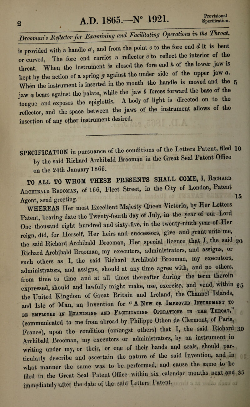 A.D. 1865.—N° 1921. Provisional Specification. Brooman s Reflector for Examining and Facilitating Operations in the Throat. is provided with a handle a\ and from the point e to the fore end d it is bent or curved The fore end carries a reflector e to reflect the interior of the throat. When the instrument is closed the fore end h of the lower jaw is kept by the action of a spring ff against the under side of the upper jaw a. When the instrument is inserted in the mouth the handle is moved and the 5 iaw a bears against the palate, while the jaw 5 forces forward the base of the tongue and exposes the epiglottis. A body of light is directed on to the reflector, and the space between the jaws of the instrument allows of the insertion of any other instrument desired, SPECIFICATION in pursuance of the conditions of the Letters Patent, filed 10 by the said Richard Archibald Brooman in the Great Seal Patent Office on the 24th January 1866. TO ALL TO WHOM THESE PRESENTS SHALL COME, I, Richard Archibald Brooman, of 166, Fleet Street, in the City of London, Patent Agent, send greeting. _ _ WHEREAS Her most Excellent Majesty Queen Victoria, by Her Let ers Patent, bearing date the Twenty-fourth day of July, in the year of our Lord One thousand eight hundred and sixty-five, in the twenty-ninth year of-Her reign, did, for Herself, Her heirs and successors, give and grant unto me, the said Richard Archibald Brooman, Her special licence that I, the said 20 Richard Archibald Brooman, my executors, administrators, and assigns, or such others as I, the said Richard Archibald Brooman, my executors, administrators, and assigns, should at any time agree with, and no others, from time to time and at all times thereafter during the term therein expressed, should and lawfully might make, use, exercise, and vend, within 35 the United Kingdom of Great Britain and Ireland, the Channel Islands, and Isle of Man, an Invention for * A New or Improved Instrument to BE EMPLOYED IN EXAMINING AND FACILITATING OPERATIONS IN THE THROAT,” (communicated to me from abroad by Philippe Othon de Clermont, of Paris, France), upon the condition (amongst others) that I, the said Itichard 50 Archibald Brooman, my executors or administrators, by an instrument in writing under my, or their, or one of their hands and seals, should par¬ ticularly describe and ascertain the nature of the said Invention, and in 5 what manner the same was to be performed, and cause the same to be filed in the Great Seal Patent Office within six calendar months next and 35 immediately after the date of the said Letters Patent. j - - ■>