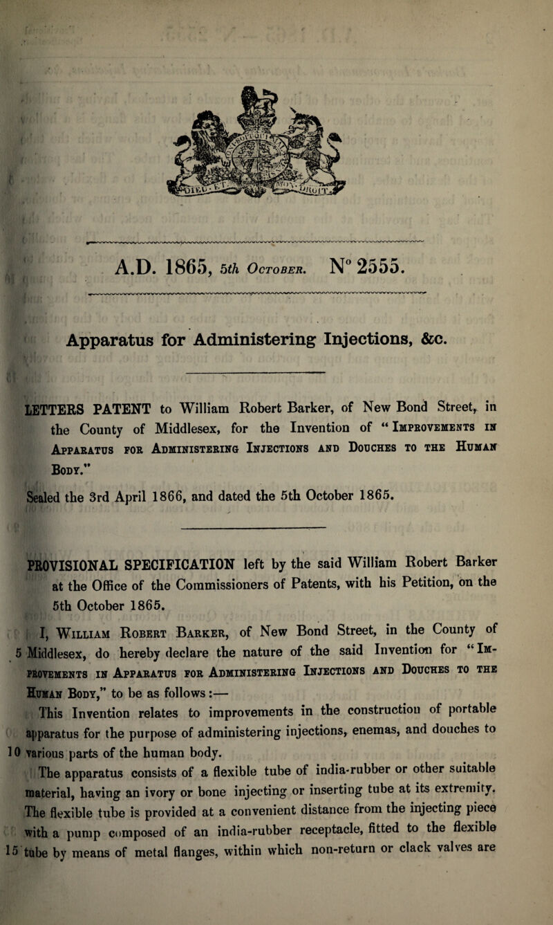 < A.D. 186 5, bik October, N° 2555. Apparatus for Administering Injections, &c. letters patent to William Robert Barker, of New Bond Street, in the County of Middlesex, for the Invention of “ Impbovements ih Apparatus por AuMiNisTERiifG Injections and Douches to the Hunan Body.” f Sealed the 3rd April 1866, and dated the 5th October 1865. ) PROVISIONAL SPECIFICATION left by the said William Robert Barker at the Office of the Commissioners of Patents, with his Petition, bn the 6th October 1865. I, William Robert Barker, of New Bond Street, in the County of 5 Middlesex, do hereby declare the nature of the said Invention for “ Im- PEOVEMENTS IH APPARATUS FOR ADMINISTERING INJECTIONS AND DoUCHES TO THE Human Body,” to be as follows:— This Invention relates to improvements in the construction of portable apparatus for the purpose of administering injections, enemas, and douches to 10 various parts of the human body. The apparatus consists of a flexible tube of india-rubber or other suitable material, having an ivory or bone injecting or inserting tube at its extremity. The flexible tube is provided at a convenient distance from the injecting piece with a pump composed of an india-rubber receptacle, fitted to the flexible 15 tube by means of metal flanges, within which non-return or clack valves are