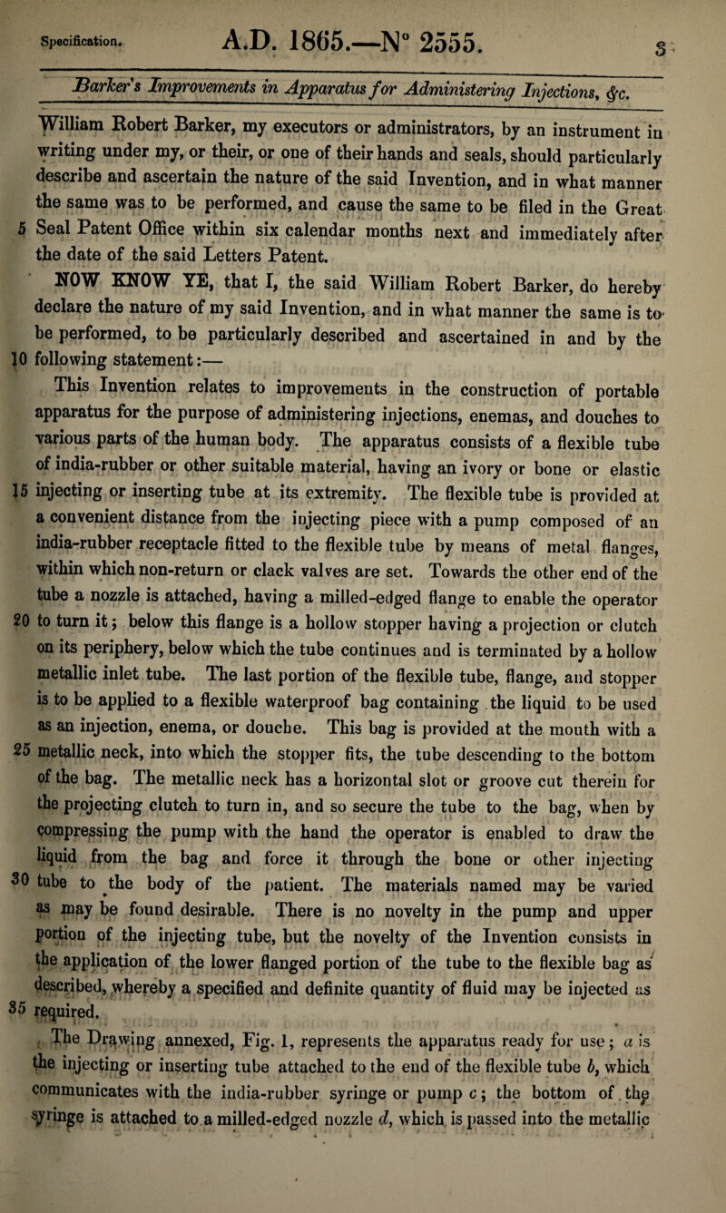 s JBarJcers Improvements in Apparatus for Administering Injections^ ^c, William Eobert Barker, my executors or administrators, by an instrument in writing under my, or their, or one of their hands and seals, should particularly describe and ascertain the nature of the said Invention, and in what manner the same was to be performed, and cause the same to be filed in the Great. 5 Seal Patent OfiSce within six calendar months next and immediately afteij the date of the said Letters Patent. NOW KNOW YE, that I, the said William Robert Barker, do hereby declare the nature of my said Invention, and in what manner the same is to- be performed, to be particularly described and ascertained in and by the JO following statement:— This Invention relates to improvements in the construction of portable apparatus for the purpose of administering injections, enemas, and douches to various parts of the human body. The apparatus consists of a flexible tube of india-rubber or other suitable material, having an ivory or bone or elastic J5 injecting or inserting tube at its extremity. The flexible tube is provided at a convenient distance from the injecting piece with a pump composed of an india-rubber receptacle fitted to the flexible tube by means of metal flanges, within which non-return or clack valves are set. Towards the other end of the tube a nozzle is attached, having a milled-edged flange to enable the operator 20 to turn it; below this flange is a hollow stopper having a projection or clutch on its periphery, below which the tube continues and is terminated by a hollow metallic inlet tube. The last portion of the flexible tube, flange, and stopper is to be applied to a flexible waterproof bag containing the liquid to be used as an injection, enema, or douche. This bag is provided at the mouth with a 25 metallic neck, into which the stopper fits, the tube descending to the bottom of the bag. The metallic neck has a horizontal slot or groove cut therein for the projecting clutch to turn in, and so secure the tube to the bag, when by compressing the pump with the hand the operator is enabled to draw the liquid from the bag and force it through the bone or other injecting 30 tube to the body of the patient. The materials named may be varied as may be found desirable. There is no novelty in the pump and upper portion of the injecting tube, but the novelty of the Invention consists in the application of the lower flanged portion of the tube to the flexible bag as described, wheyeby a specified and definite quantity of fluid may be injected as 35 required. * » . The Drqwjpg annexed. Fig. 1, represents the apparatus ready for use; a is the injecting or inserting tube attached to the end of the flexible tube 5, which communicates with the india-rubber syringe or pump c; the bottom of. thp IS attached to a milled-edged nozzle d, which is passed into the metallic