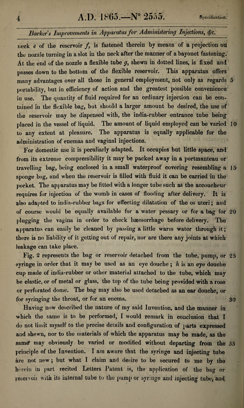 Barkers Improvements in Apparatus for Administering Injections^ ^c. neck e of the reservoir /, is fastened therein by means of a projection on the nozzle turning in a slot in the neck after the manner of a bayonet fastening. At the end of the nozzle a flexible tube g, shewn in dotted lines, is fixed and passes down to the bottom of the flexible reservoir. This apparatus offers many advantages over all those in general employment, not only as regards 5 portability, but in efficiency of action and the greatest possible convenience in use. The quantity of fluid required for an ordinary injection can be con¬ tained in the flexible bag, but should a larger amount be desired, the use of the reservoir may be dispensed with, the india-rubber entrance tube being placed in the vessel of liquid. The amount of liquid employed can be varied 10 to any extent at pleasure. The apparatus is equally applicable for the administration of enemas and vaginal injections. For domestic use it is peculiarly adapted. It occupies but little space, and from its extreme compressibility it may be packed away in a portmanteau or travelling bag, being enclosed in a small waterproof covering resembling a 15 sponge bag, and when the reservoir is filled with fluid it can be carried in the pocket. The apparatus may be fitted with a longer tube such aS the accoucheur requires for injection of the womb in cases of flooding after delivery. It is also adapted to india-rubber bags for effecting dilatation of the os uteri; and of course would be equally available for a water pessary or for a bag for 20 plugging the vagina in order to check haemorrhage before delivery. The apparatus can easily be cleaned by passing a little warm water through it; there is no liability of it getting out of repair, nor are there any joints at which leakage can take place. Fig. 2 represents the bag or reservoir detached from the tube, pump, or 25 syringe in order that it may be used as an eye douche ; ^ is an eye douche cup made of india-rubber or other material attached to the tube, which may be elastic, or of metal or glass, the top of the tube being provided with a rose or perforated dome. The bag may also be used detached as an ear douche, or for syringing the throat, or for an enema. 30 Having now described the nature of my said Invention, and the manner in which the same is to be performed, I would remark in conclusion that I do not limit myself to the precise details and configuration of parts expressed and shewn, nor to the materials of which the apparatus may be made, as the sam^ may obviously be varied or modified without departing from the 35 principle of the Invention. I am aware that the syringe and injecting tube are not new; but what I claim and desire to be secured to me by the herein in part recited Letters Patent is, the application of the bag or leservoii with its internal tube to the pump or syringe and injecting tube, and