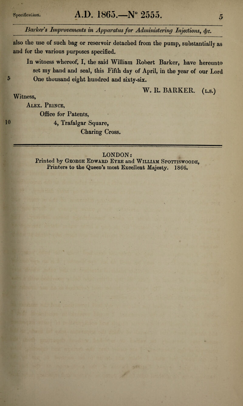 ISai'kers Improvements in Apparatus for Administering Injections^ ^c. also the use of such bag or reservoir detached from the pump, substantially as and for the various purposes specified. In witness whereof, I, the said William Robert Barker, have hereunto set my hand and seal, this Fifth day of April, in the year of our Lord One thousand eight hundred and sixty-six. W. R. BARKER. (l.s.) Witness, Alex. Prince, Office for Patents, Ifi 4, Trafalgar Square, Charing Cross. LONDON: Printed by George Edward Eyre and William Spottiswoode, Printers to the Queen’s most Excellent Majesty. 1866.