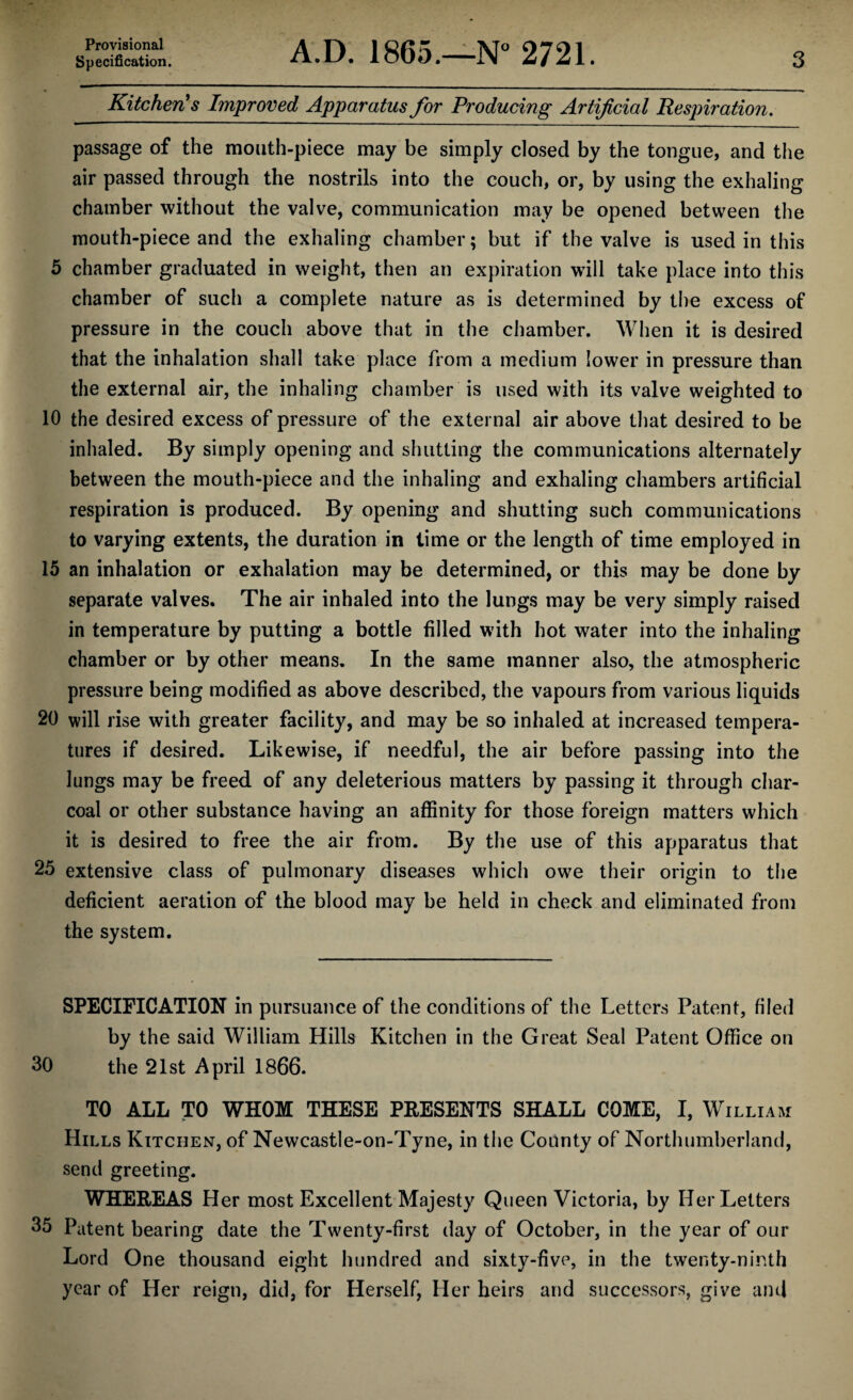 Provisional Specification. A.D. 1865.—N° 2721. 3 Kitchen's Improved Apparatus for Producing Artificial Respiration. passage of the mouth-piece may be simply closed by the tongue, and the air passed through the nostrils into the couch, or, by using the exhaling chamber without the valve, communication may be opened between the mouth-piece and the exhaling chamber; but if the valve is used in this 5 chamber graduated in weight, then an expiration will take place into this chamber of such a complete nature as is determined by the excess of pressure in the couch above that in the chamber. When it is desired that the inhalation shall take place from a medium lower in pressure than the external air, the inhaling chamber is used with its valve weighted to 10 the desired excess of pressure of the external air above that desired to be inhaled. By simply opening and shutting the communications alternately between the mouth-piece and the inhaling and exhaling chambers artificial respiration is produced. By opening and shutting such communications to varying extents, the duration in lime or the length of time employed in 15 an inhalation or exhalation may be determined, or this may be done by separate valves. The air inhaled into the lungs may be very simply raised in temperature by putting a bottle filled with hot water into the inhaling chamber or by other means. In the same manner also, the atmospheric pressure being modified as above described, the vapours from various liquids 20 will rise with greater facility, and may be so inhaled at increased tempera¬ tures if desired. Likewise, if needful, the air before passing into the lungs may be freed of any deleterious matters by passing it through char¬ coal or other substance having an affinity for those foreign matters which it is desired to free the air from. By the use of this apparatus that 25 extensive class of pulmonary diseases which owe their origin to the deficient aeration of the blood may be held in check and eliminated from the system. SPECIFICATION in pursuance of the conditions of the Letters Patent, filed by the said William Hills Kitchen in the Great Seal Patent Office on 30 the 21st April 1866. TO ALL TO WHOM THESE PRESENTS SHALL COME, I, William Hills Kitchen, of Newcastle-on-Tyne, in the County of Northumberland, send greeting. WHEREAS Her most Excellent Majesty Queen Victoria, by Her Letters 35 Patent bearing date the Twenty-first day of October, in the year of our Lord One thousand eight hundred and sixty-five, in the twenty-ninth year of Her reign, did, for Herself, Her heirs and successors, give and