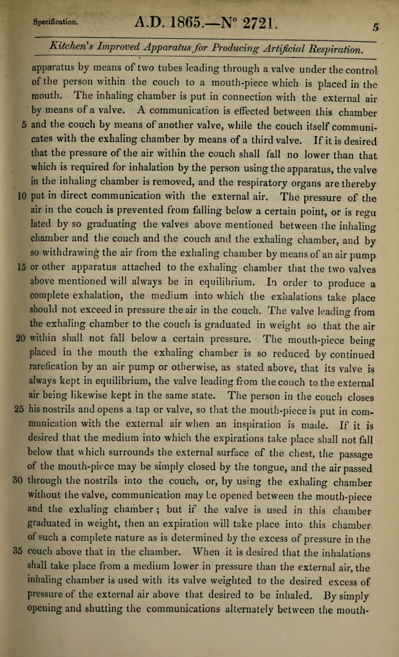 Specification. A.D. 1865.—N° 2721. Kitchen's Improved Apparatus for Producing Artificial Respiration. apparatus by means of two tubes leading through a valve under the control of the person within the couch to a mouth-piece which is placed in the mouth. The inhaling chamber is put in connection with the external air by means of a valve. A communication is effected between this chamber 5 and the couch by means of another valve, while the couch itself communi¬ cates with the exhaling chamber by means of a third valve. If it is desired that the pressure of the air within the couch shall fall no lower than that which is required for inhalation by the person using the apparatus, the valve in the inhaling chamber is removed, and the respiratory organs are thereby 10 put in direct communication with the external air. The pressure of the air in the couch is prevented from falling below a certain point, or is regu lated by so graduating the valves above mentioned between the inhalin<>- chamber and the couch and the couch and the exhaling chamber, and by so withdrawing the air from the exhaling chamber by means of an air pump 15 or other apparatus attached to the exhaling chamber that the two valves above mentioned will always be in equilibrium. In order to produce a complete exhalation, the medium into which the exhalations take place should not exceed in pressure the air in the couch. The valve leading from the exhaling chamber to the couch is graduated in weight so that the air 20 within shall not fall below a certain pressure. The mouth-piece being placed in the mouth the exhaling chamber is so reduced by continued rarefication by an air pump or otherwise, as stated above, that its valve is always kept in equilibrium, the valve leading from the couch to the external air being likewise kept in the same state. The person in the couch closes 25 his-nostrils and opens a tap or valve, so that the mouth-piece is put in com¬ munication with the external air when an inspiration is made. If it is desired that the medium into which the expirations take place shall not fall below that which surrounds the external surface of the chest, the passage of the mouth-piece may be simply closed by the tongue, and the air passed 30 through the nostrils into the couch, or, by using the exhaling chamber without the valve, communication maybe opened between the mouth-piece and the exhaling chamber ; but if the valve is used in this chamber graduated in weight, then an expiration will take place into this chamber of such a complete nature as is determined by the excess of pressure in the 35 couch above that in the chamber. When it is desired that the inhalations shall take place from a medium lower in pressure than the external air, the inhaling chamber is used with its valve weighted to the desired excess of pressure of the external air above that desired to be inhaled. By simply opening and shutting the communications alternately between the mouth-