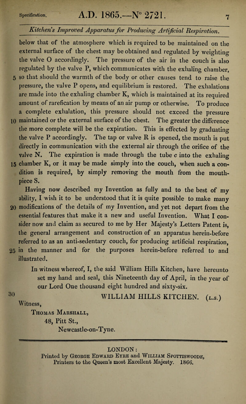 Kitchens Improved Apparatus for Producing Artificial Respiration. below that of the atmosphere which is required to be maintained on the external surface of the chest may be obtained and regulated by weighting the valve O accordingly. The pressure of the air in the couch is also regulated by the valve P, which communicates with the exhaling chamber, 5 so that should the warmth of the body or other causes tend to raise the pressure, the valve P opens, and equilibrium is restored. The exhalations are made into the exhaling chamber K, which is maintained at its required amount of rarefication by means of an air pump or otherwise. To produce a complete exhalation, this pressure should not exceed the pressure 10 maintained or the external surface of the chest. The greater the difference the more complete will be the expiration. This is effected by graduating the valve P accordingly. The tap or valve R is opened, the mouth is put directly in communication with the external air through the orifice of the valve N. The expiration is made through the tube c into the exhaling 15 chamber K, or it may be made simply into the couch, when such a con¬ dition is required, by simply removing the mouth from the mouth¬ piece S. Having now described my Invention as fully and to the best of my ability, I wish it to be understood that it is quite possible to make many 20 modifications of the details of my Invention, and yet not depart from the essential features that make it a new and useful Invention. What I con¬ sider now and claim as secured to me by Her Majesty’s Letters Patent is, the general arrangement and construction of an apparatus herein-before referred to as an anti-sedentary couch, for producing artificial respiration, 25 in the manner and for the purposes herein-before referred to and illustrated. In witness whereof, I, the said William Hills Kitchen, have hereunto set my hand and seal, this Nineteenth day of April, in the year of our Lord One thousand eight hundred and sixty-six. so WILLIAM HILLS KITCHEN, (l.s.) Witness, Thomas Marshall, 48, Pitt St., Newcastle-on-Tyne. LONDON: Printed by George Edward Eyre and William Spottiswoode, Printers to the Queen’s most Excellent Majesty. I860.