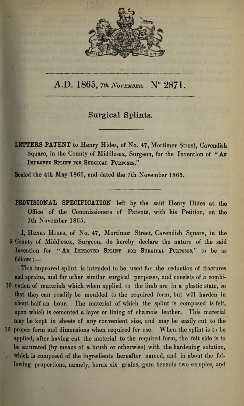 A.D. 1865, 7th November. N° 2871. Surgical Splints. LETTERS PATENT to Henry Hides, of No. 47, Mortimer Street, Cavendish Square, in the County of Middlesex, Surgeon, for the Invention of “ An Improved Splint for Surgical Purposes.” Sealed the 4th May 1866, and dated the 7th November 1865. PROVISIONAL SPECIFICATION left by the said Henry Hides at the Office of the Commissioners of Patents, with his Petition, on the 7th November 1865. I, Henry Hides, of No. 47, Mortimer Street, Cavendish Square, in the 5 County of Middlesex, Surgeon, do hereby declare the nature of the said Invention for “An Improved Splint for Surgical Purposes,” to be as follows:— This improved splint is intended to be used for the reduction of fractures and sprains, and for other similar surgical purposes, and consists of a combi- 10 nation of materials which when applied to the limb are in a plastic state, so that they can readily be moulded to the required form, but will harden in about half an hour. The material of which the splint is composed is felt, upon which is cemented a layer or lining of chamois leather. This material may be kept in sheets of any convenient size, and may be easily cut to the 15 proper form and dimensions when required for use. When the splint is to be applied, after having cut the material to the required form, the felt side is to be saturated (by means of a brush or otherwise) with the hardening solution, which is composed of the ingredients hereafter named, and in about the fol¬ lowing proportions, namely, borax six grains, gum benzoin two scruples, and