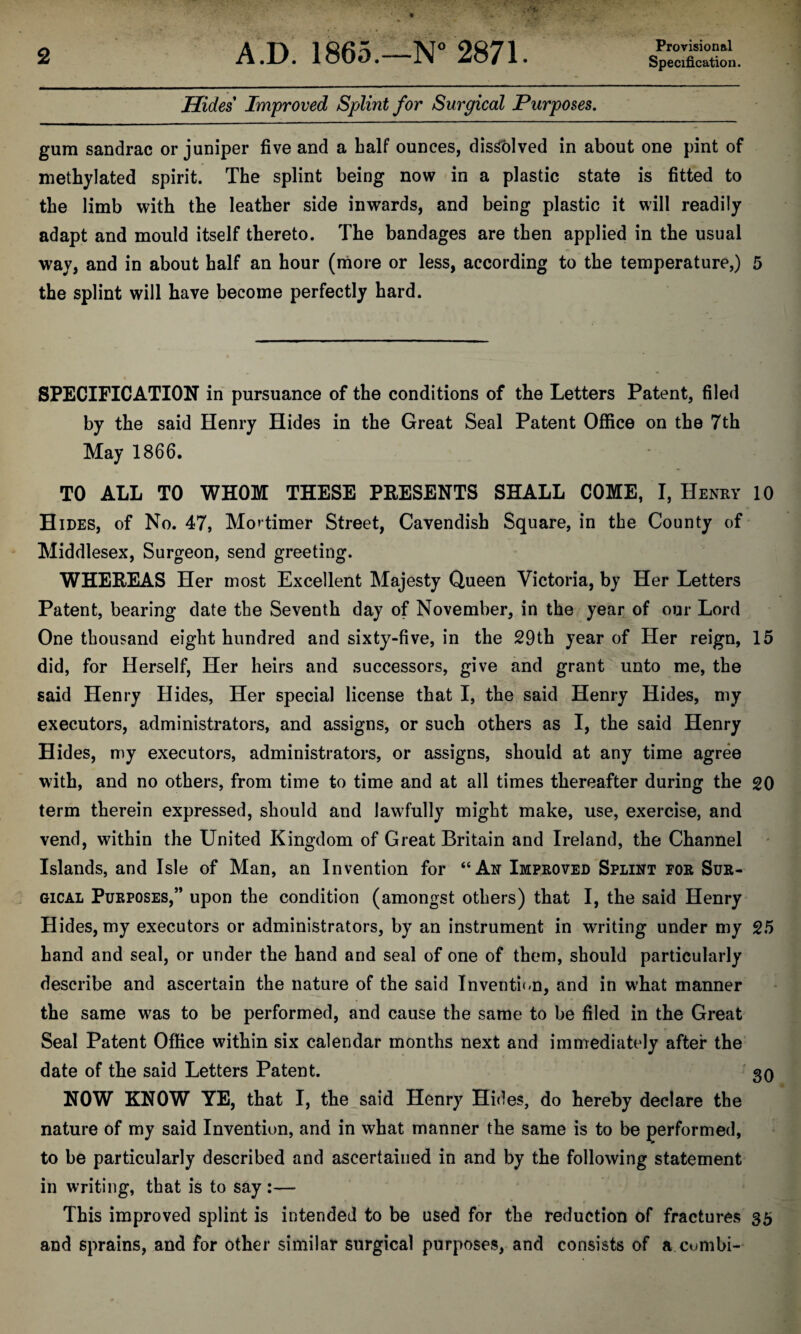 Provisional Hides Improved Splint for Surgical Purposes. gum sandrac or juniper five and a half ounces, dissolved in about one pint of methylated spirit. The splint being now in a plastic state is fitted to the limb with the leather side inwards, and being plastic it will readily adapt and mould itself thereto. The bandages are then applied in the usual way, and in about half an hour (more or less, according to the temperature,) 5 the splint will have become perfectly hard. SPECIFICATION in pursuance of the conditions of the Letters Patent, filed by the said Henry Hides in the Great Seal Patent Office on the 7th May 1866. TO ALL TO WHOM THESE PRESENTS SHALL COME, I, Henry 10 Hides, of No. 47, Mortimer Street, Cavendish Square, in the County of Middlesex, Surgeon, send greeting. WHEREAS Her most Excellent Majesty Queen Victoria, by Her Letters Patent, bearing date the Seventh day of November, in the year of our Lord One thousand eight hundred and sixty-five, in the 29th year of Her reign, 15 did, for Herself, Her heirs and successors, give and grant unto me, the said Henry Hides, Her special license that I, the said Henry Hides, my executors, administrators, and assigns, or such others as I, the said Henry Hides, my executors, administrators, or assigns, should at any time agree with, and no others, from time to time and at all times thereafter during the 20 term therein expressed, should and lawfully might make, use, exercise, and vend, within the United Kingdom of Great Britain and Ireland, the Channel Islands, and Isle of Man, an Invention for “An Improved Splint for Sur¬ gical Purposes,” upon the condition (amongst others) that I, the said Henry Hides, my executors or administrators, by an instrument in writing under my 25 hand and seal, or under the hand and seal of one of them, should particularly describe and ascertain the nature of the said Invention, and in what manner the same was to be performed, and cause the same to be filed in the Great Seal Patent Office within six calendar months next and immediately after the date of the said Letters Patent. 30 NOW KNOW YE, that I, the said Henry Hides, do hereby declare the nature of my said Invention, and in what manner the same is to be performed, to be particularly described and ascertained in and by the following statement in writing, that is to say :— This improved splint is intended to be used for the reduction of fractures sb and sprains, and for other similar surgical purposes, and consists of a combi-