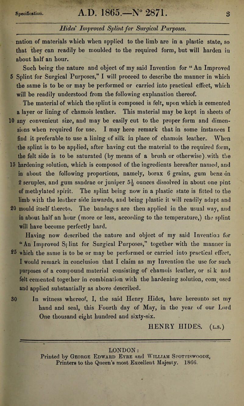 Hides Improved Splint for Surgical Purposes. nation of materials which when applied to the limb are in a plastic state, so that they can readily be moulded to the required form, but will harden in about half an hour. Such being the nature and object of my said Invention for “ An Improved 5 Splint for Surgical Purposes,” I will proceed to describe the manner in which the same is to be or may be performed or carried into practical effect, which will be readily understood from the following explanation thereof. The material of which the splint is composed is felt, upon which is cemented a layer or lining of chamois leather. This material may be kept in sheets of 10 any convenient size, and may be easily cut to the proper form and dimen¬ sions when required for use. I may here remark that in some instances I find it preferable to use a lining of silk in place of chamois leather. When the splint is to be applied, after having cut the material to the required form, the felt side is to be saturated (by means of a brush or other wise), with the 15 hardening solution, wdiich is composed of the ingredients hereafter named, and in about the following proportions, namely, borax 6 grains, gum benz >in 2 scruples, and gum sandrac or juniper ounces dissolved in about one pint of methylated spirit. The splint being now in a plastic state is fitted to the limb with the leather side inwards, and being plastic it will readily adapt and 20 mould itself thereto. The bandages are then applied in the usual way, and in about half an hour (more or less, according to the temperature,) the splint will have become perfectly hard. Having now described the nature and object of my said Invention for “An Improved Sj lint for Surgical Purposes,” together with the manner in 25 which the same is to be or may be performed or carried into practical effect, I would remark in conclusion that I claim as my Invention the use for such purposes of a compound material consisting of chamois leather, or si k and felt cemented together in combination with the hardening solution, comi osed and applied substantially as above described. 30 In witness whereof, I, the said Henry Hides, have hereunto set my hand and seal, this Fourth day of May, in the year of our Lord One thousand eight hundred and sixty-six. HENRY HIDES, (l.s.) LONDON: Printed by George Edward Eyre and William Spottiswoode, Printers to the Queen’s most Excellent Majesty. 1806.