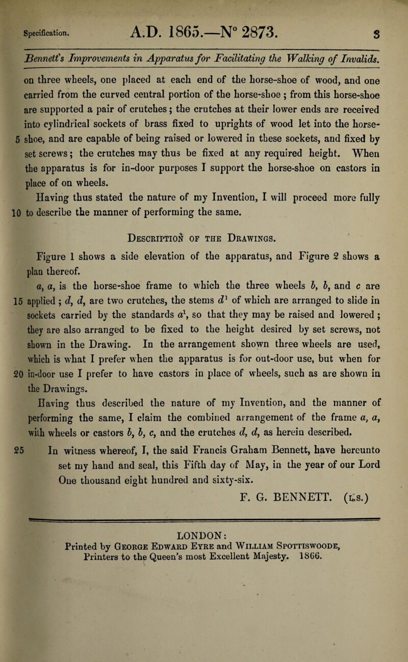 Bennett's Improvements in Apparatus for Facilitating the Walking of Invalids. on three wheels, one placed at each end of the horse-shoe of wood, and one carried from the curved central portion of the horse-shoe ; from this horse-shoe are supported a pair of crutches; the crutches at their lower ends are received into cylindrical sockets of brass fixed to uprights of wood let into the horse- 5 shoe, and are capable of being raised or lowered in these sockets, and fixed by set screws; the crutches may thus be fixed at any required height. When the apparatus is for in-door purposes I support the horse-shoe on castors in place of on wheels. Having thus stated the nature of my Invention, I will proceed more fully 10 to describe the manner of performing the same. Description of the Drawings. Figure 1 shows a side elevation of the apparatus, and Figure 2 shows a plan thereof. a, a, is the horse-shoe frame to which the three wheels 6, b, and c are 15 applied ; d, d, are two crutches, the stems d1 of which are arranged to slide in sockets carried by the standards a\ so that they may be raised and lowered ; they are also arranged to be fixed to the height desired by set screws, not shown in the Drawing. In the arrangement shown three wheels are used, which is what I prefer when the apparatus is for out-door use, but when for 20 in-door use I prefer to have castors in place of wheels, such as are shown in the Drawings. Having thus described the nature of my Invention, and the manner of performing the same, I claim the combined arrangement of the frame a} a, with wheels or castors b, b, c, and the crutches d, d, as herein described. 25 In witness whereof, I, the said Francis Graham Bennett, have hereunto set my hand and seal, this Fifth day of May, in the year of our Lord One thousand eight hundred and sixty-six. F. G. BENNETT. (Es.) LONDON: Printed by George Edward Eyre and William Spottiswoode, Printers to the Queen’s most Excellent Majesty. 1866.