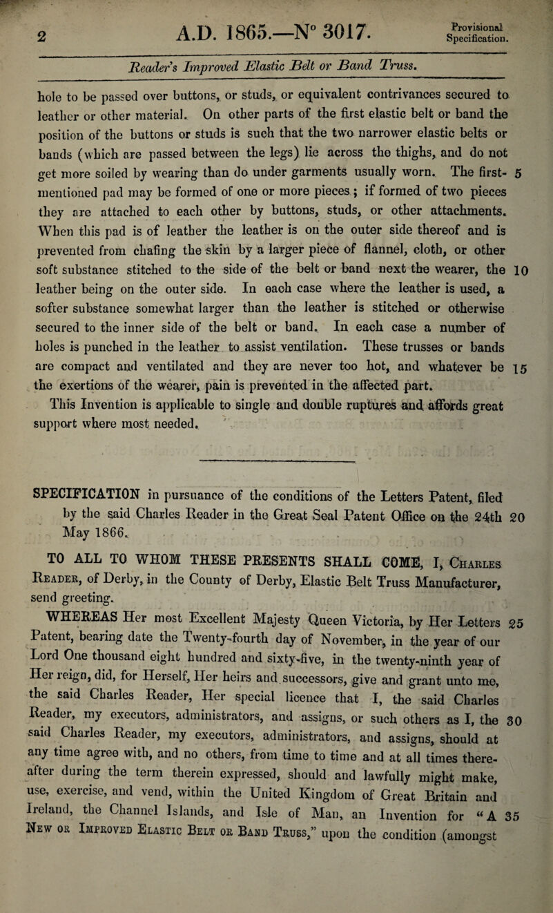 Provisional Readers Improved Elastic Belt or Band Truss. hole to be passed over buttons,, or studs, or equivalent contrivances secured to leather or other material. On other parts of the first elastic belt or band the position of the buttons or studs is such that the two narrower elastic belts or bands (which are passed between the legs) lie across the thighs, and do not get more soiled by wearing than do under garments usually worn. The first- 5 mentioned pad may be formed of one or more pieces ; if formed of two pieces they are attached to each other by buttons, studs, or other attachments. When this pad is of leather the leather is on the outer side thereof and is prevented from chafing the skin by a larger piece of flannel, cloth, or other soft substance stitched to the side of the belt or band next the wearer, the 10 leather being on the outer side. In each case where the leather is used, a softer substance somewhat larger than the leather is stitched er otherwise secured to the inner side of the belt or band. In each case a number of holes is punched in the leather to assist ventilation. These trusses or bands are compact and ventilated and they are never too hot, and whatever be 15 the exertions of the wearer, pain is prevented in the affected part. This Invention is applicable to single and double ruptures and affords great support where most needed. SPECIFICATION in pursuance of the conditions of the Letters Patent, filed by the said Charles Reader in the Great Seal Patent Office on the 24th 20 May 1866. , TO ALL TO WHOM THESE PRESENTS SHALL COME, I, Charles Reader, of Derby, in the County of Derby, Elastic Pelt Truss Manufacturer, send greeting. WHEREAS Her most Excellent Majesty Queen Victoria, by Her Letters 25 Patent, bearing date the Twenty-fourth day of November, in the year of our Lord One thousand eight hundred and sixty-five, in the twenty-ninth year of Her leign, did, for Herself, Her heirs and successors, give and grant unto me, the said Charles Reader, Her special licence that I, the said Charles Reader, my executors, administrators, and assigns, or such others as I, the 30 said Charles Reader, my executors, administrators, and assigns, should at any time agree with, and no others, from time to time and at all times there¬ after during the term therein expressed, should and lawfully might make, use, exercise, and vend, within the United Kingdom of Great Britain and Ireland, the Channel Islands, and Isle of Man, an Invention for “A 35 New os Improved Elastic Belt or Band Truss,” upon the condition (amongst