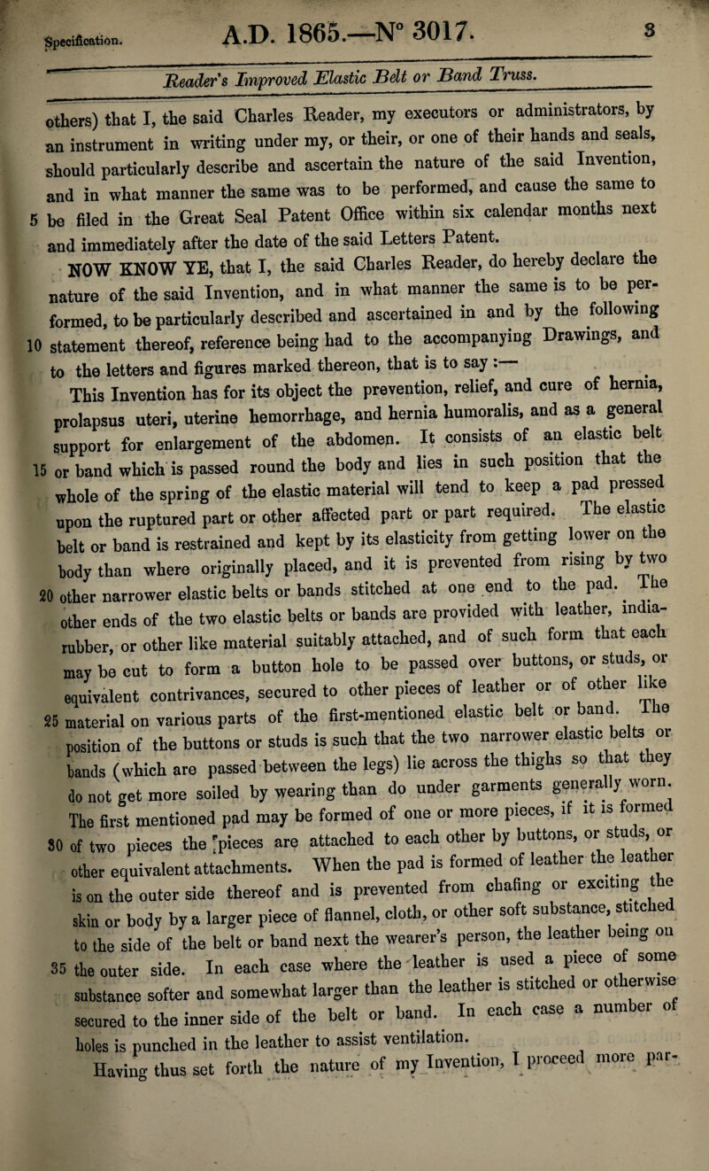 Specification. Header's Improved Elastic Bdt or Band Truss.__ others) that I, the said Charles Reader, my executors or administrators, by an instrument in writing under my, or their, or one of their hands and seals, should particularly describe and ascertain the nature of the said Invention, and in what manner the same was to be performed, and cause the same to 5 be filed in the Great Seal Patent Office within six calendar months next and immediately after the date of the said Letters Patent. NOW KNOW YE, that I, the said Charles Reader, do hereby declare the nature of the said Invention, and in what manner the same is to be per- formed, to be particularly described and ascertained in and by the following 10 statement thereof, reference being had to the accompanying Drawings, and to the letters and figures marked thereon, that is to say: This Invention has for its object the prevention, relief, and cure of hernia, prolapsus uteri, uterine hemorrhage, and hernia humoralis, and as a general support for enlargement of the abdomen. It consists of an elastic belt 15 or band which is passed round the body and lies in sueh position that the whole of the spring of the elastic material will tend to keep a pad presse upon the ruptured part or other affected part or part required. The elastic belt or band is restrained and kept by its elasticity from getting lower on the body than where originally placed, and it is prevented from rising by two 20 other narrower elastic belts or bands stitched at one end to the pad.. Ilie other ends of the two elastic belts or bands are provided with leather, india- rubber, or other like material suitably attached, and of such form that each may be cut to form a button hole to be passed over buttons, or studs, or equivalent contrivances, secured to other pieces of leather or of other like 25 material on various parts of the first-mentioned elastic belt or band The position of the buttons or studs is such that the two narrower elast.c belts or bands (which are passed between the legs) lie across the thighs so t at t ey do not get more soiled by wearing than do under garments genera y worn. The first mentioned pad may be formed of one or more pieces, if it is formed 80 of two pieces the 'pieces are attached to each other by buttons, or studs or other equivalent attachments. When the pad is formed of leather the bather is on the outer side thereof and is prevented from chafing or exciting e skin or body by a larger piece of flannel, cloth, or other soft substance stitche to the side of the belt or band next the wearer’s person, the leather being on 35 the outer side. In each case where the leather is used a piece o some substance softer and somewhat larger than the leather is stitched or otherwise secured to the inner side of the belt or band. In each case a num er o holes is punched in the leather to assist ventilation. Having thus set forth the nature of my Invention, I proceed more par-