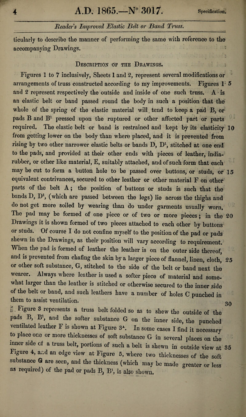 Readers Improved Elastic Belt or Band Truss. ticularly to describe tbe manner of performing the same with reference to the accompanying Drawings. •. > > 4 r •* . c » i ‘ ^ i J J . > * ■ J r- i t V ' ' * J f - - - - • J Description op the Drawings. j Figures 1 to 7 inclusively, Sheets 1 and 2, represent several modifications or ' arrangements of truss constructed according to my improvements. Figures 1' 5 and 2 represent respectively the outside and inside of one such truss. A is an elastic belt or band passed round the body in such a position that the whole of the spring of the elastic material will tend to keep a pad B, or pads B and B1 pressed upon the ruptured or other affected part or parts required. The elastic belt or band is restrained and kept by its elasticity 10 from getting lower on the body than where placed, and it is prevented from rising by two other narrower elastic belts or bands D, D1, stitched at one end to the pads, and provided at their other ends with pieces of leather, india- rubber, or other like material, E, suitably attached, and of such form that each may be cut to form a button hole to be passed over buttons, or studs, or 15 equivalent contrivances, secured to other leather or other material F on other parts of the belt A; the position of buttons or studs is such that the bands D, D1, (which are passed between the legs) lie across the thighs and do not get more soiled by wearing than do under garments usually worn. The pad may be formed of one piece or of two or more pieces; in the 20 Drawings it is shown formed of two pieces attached to each other by buttons or studs. Of course I do not confine myself to the position of the pad or pads shewn in the Drawings, as their position will vary according to requirement. When the pad is formed of leather the leather is on the outer side thereof, and is prevented from chafing the skin by a larger piece of flannel, linen, cloth, 25 or other soft substance, G, stitched to the side of the belt or band next the wearer. Always where leather is used a softer piece of material and some¬ what larger than the leather is stitched or otherwise secured to the inner side of the belt or band, and such leathers have a number of holes C punched in them to assist ventilation. S; Flgure s represents a truss belt folded so as to shew the outside of the pads B, B1, and the softer substance G on the inner side, the punched ventilated leather F is shown at Figure 3\ In some cases I find it necessary to place one or more thicknesses of soft substance G in several places on the inner side of a truss belt, portions of such a belt is shewn in outside view at 35 substance Gr are seen, and the thickness (which may be made greater or less as required) of the pad or pads B, B1, is also shown. 30