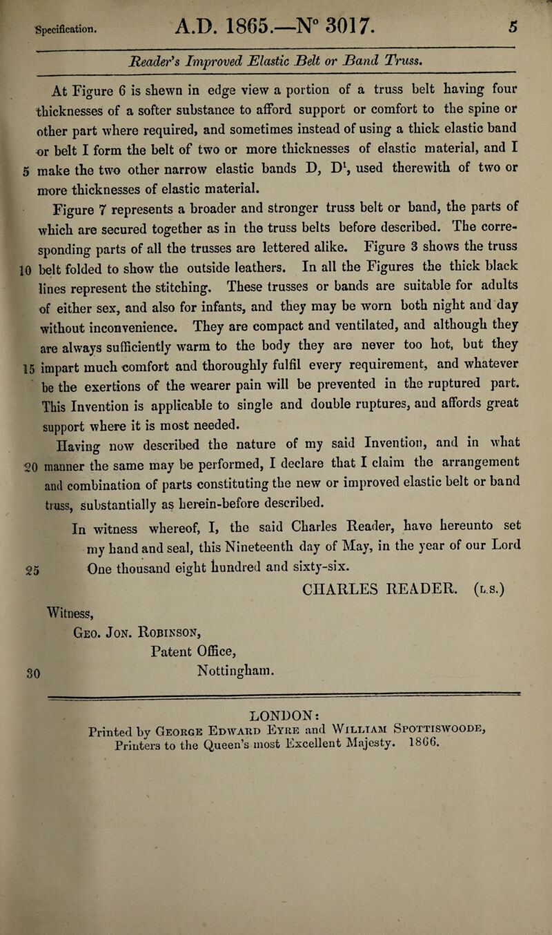 Reader's Improved Elastic Belt or Band Truss. At Figure 6 is shewn in edge view a portion of a truss belt having four thicknesses of a softer substance to afford support or comfort to the spine or other part where required, and sometimes instead of using a thick elastic band or belt I form the belt of two or more thicknesses of elastic material, and I 5 make the two other narrow elastic bands D, Dl, used therewith of two or more thicknesses of elastic material. Figure 7 represents a broader and stronger truss belt or band, the parts of which are secured together as in the truss belts before described. The corre¬ sponding parts of all the trusses are lettered alike. Figure 3 shows the truss 10 belt folded to show the outside leathers. In all the Figures the thick black lines represent the stitching. These trusses or bands are suitable for adults of either sex, and also for infants, and they may be worn both night and day without inconvenience. They are compact and ventilated, and although they are always sufficiently warm to the body they are never too hot, but they 15 impart much comfort and thoroughly fulfil every requirement, and whatever be the exertions of the wearer pain will be prevented in the ruptured part. This Invention is applicable to single and double ruptures, and affords great support where it is most needed. Having now described the nature of my said Invention, and in what 20 manner the same may be performed, I declare that I claim the arrangement and combination of parts constituting the new or improved elastic belt or band truss, substantially as herein-before described. In witness whereof, I, the said Charles Reader, have hereunto set my hand and seal, this Nineteenth day of May, in the year of our Lord 25 One thousand eight hundred and sixty-six. CHARLES READER, (ls.) Witness, Geo. Jon. Robinson, Patent Office, 30 Nottingham. LONDON: Printed by George Edward Eyre and William Spottiswoode, Printers to the Queen’s most Excellent Majesty. 18G6.
