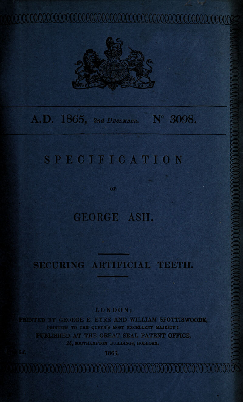 1865, 2nd December. N 3098. SPECIFICATION OF GEORGE ASH. SECURING ARTIFICIAL TEETH -■ - ,*' v LONDON; ; PRINTED BY GEORGE E. EYRE AND WILLIAM SPOTTISWOODE, PRINTERS TO THE QUEEN'S MOST EXCELLENT MAJESTY 5 £ PUBLISHED AT THE GREAT SEAL PATENT OFFICE, 25, SOUTHAMPTON BUILDINGS, HOLBORN. 1866. %