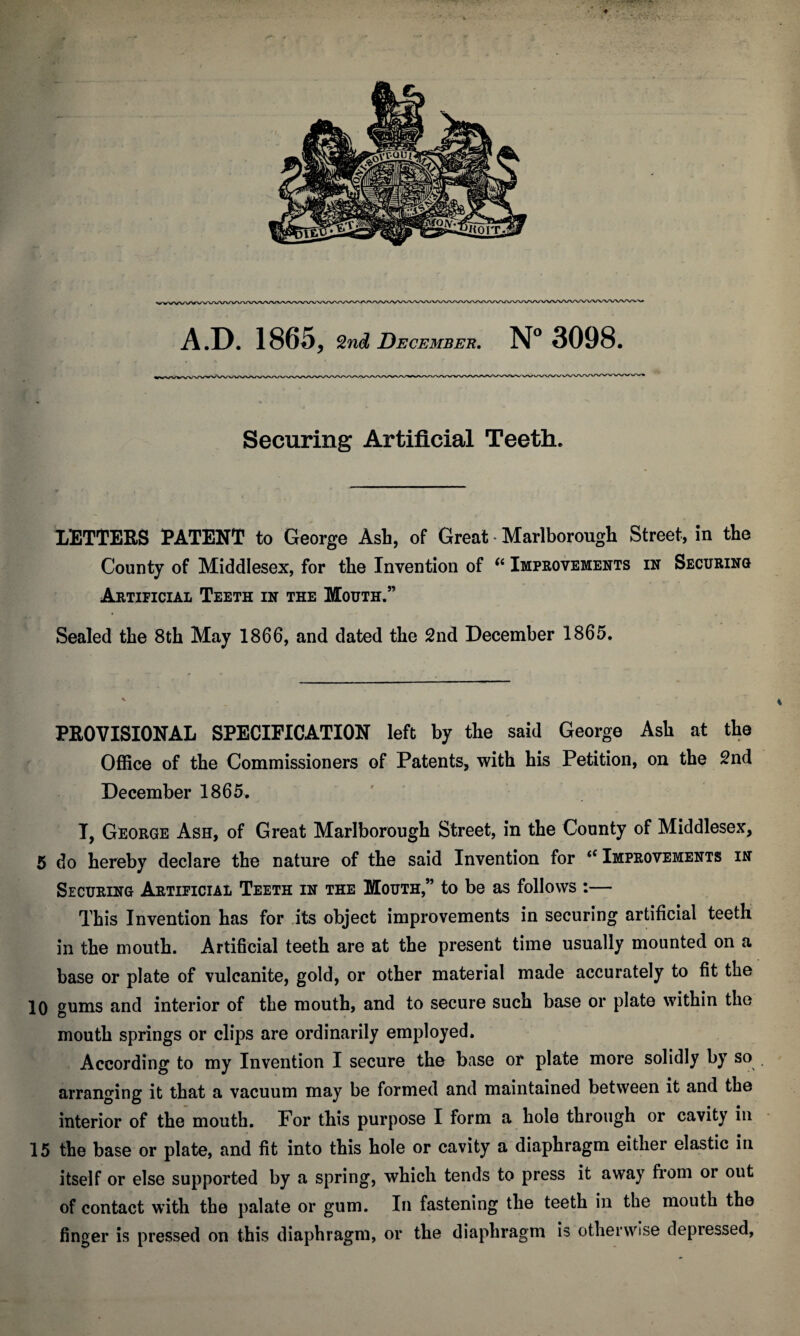 ♦ • A.D. 1865, 2ncZ December. N° 3098. Securing Artificial Teeth. LETTERS PATENT to George Ash, of Great Marlborough Street, in the County of Middlesex, for the Invention of “ Improvements in Securing Artificial Teeth in the Mouth.” Sealed the 8th May 1866, and dated the 2nd December 1865. PROVISIONAL SPECIFICATION left by the said George Ash at the Office of the Commissioners of Patents, with his Petition, on the 2nd December 1865. I, George Ash, of Great Marlborough Street, in the County of Middlesex, 5 do hereby declare the nature of the said Invention for <c Improvements in Securing Artificial Teeth in the Mouth,” to be as follows :— This Invention has for its object improvements in securing artificial teeth in the mouth. Artificial teeth are at the present time usually mounted on a base or plate of vulcanite, gold, or other material made accurately to fit the 10 gums and interior of the mouth, and to secure such base or plate within the mouth springs or clips are ordinarily employed. According to my Invention I secure the base or plate more solidly by so arranging it that a vacuum may be formed and maintained between it and the interior of the mouth. For this purpose I form a hole through or cavity in 15 the base or plate, and fit into this hole or cavity a diaphragm either elastic in itself or else supported by a spring, which tends to press it away from or out of contact with the palate or gum. In fastening the teeth in the mouth the finger is pressed on this diaphragm, or the diaphragm is otherwise depressed,